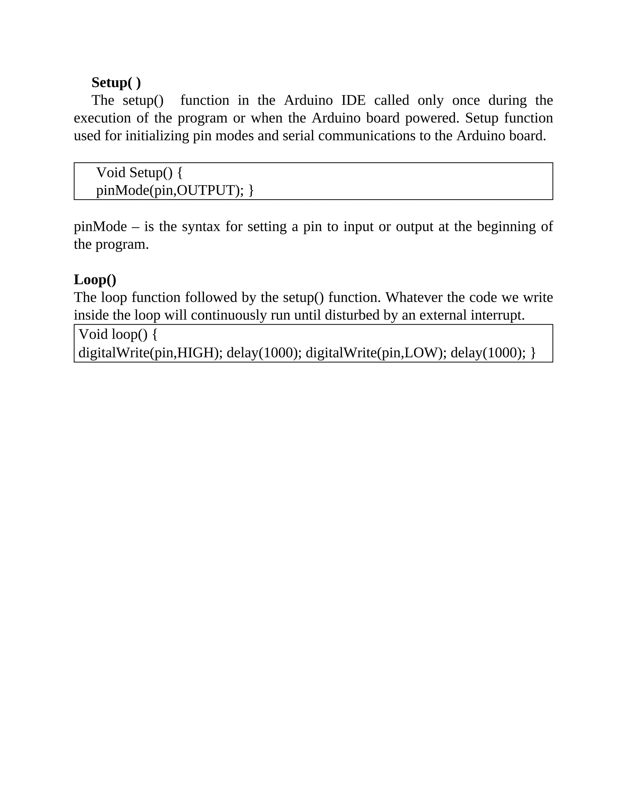 Setup( )
The setup() function in the Arduino IDE called only once during the
execution of the program or when the Arduino board powered. Setup function
used for initializing pin modes and serial communications to the Arduino board.
Void Setup() {
pinMode(pin,OUTPUT); }
pinMode – is the syntax for setting a pin to input or output at the beginning of
the program.
Loop()
The loop function followed by the setup() function. Whatever the code we write
inside the loop will continuously run until disturbed by an external interrupt.
Void loop() {
digitalWrite(pin,HIGH); delay(1000); digitalWrite(pin,LOW); delay(1000); }
 