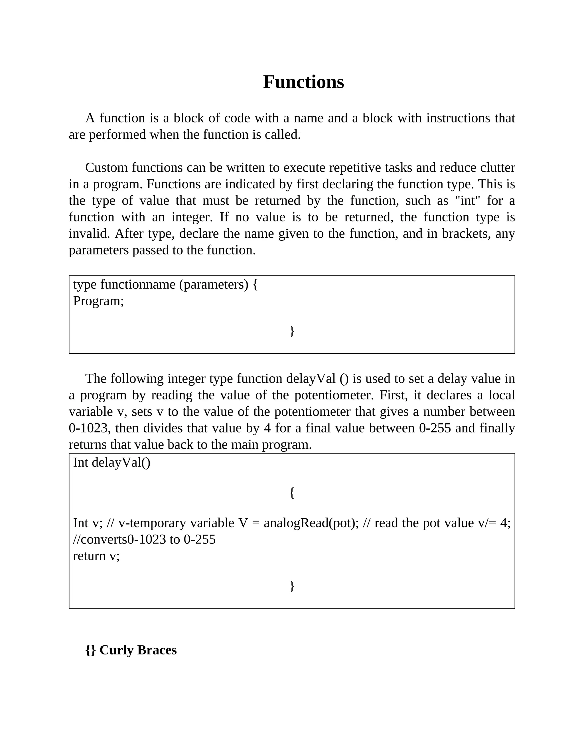 Functions
A function is a block of code with a name and a block with instructions that
are performed when the function is called.
Custom functions can be written to execute repetitive tasks and reduce clutter
in a program. Functions are indicated by first declaring the function type. This is
the type of value that must be returned by the function, such as "int" for a
function with an integer. If no value is to be returned, the function type is
invalid. After type, declare the name given to the function, and in brackets, any
parameters passed to the function.
type functionname (parameters) {
Program;
}
The following integer type function delayVal () is used to set a delay value in
a program by reading the value of the potentiometer. First, it declares a local
variable v, sets v to the value of the potentiometer that gives a number between
0-1023, then divides that value by 4 for a final value between 0-255 and finally
returns that value back to the main program.
Int delayVal()
{
Int v; // v-temporary variable V = analogRead(pot); // read the pot value v/= 4;
//converts0-1023 to 0-255
return v;
}
{} Curly Braces
 