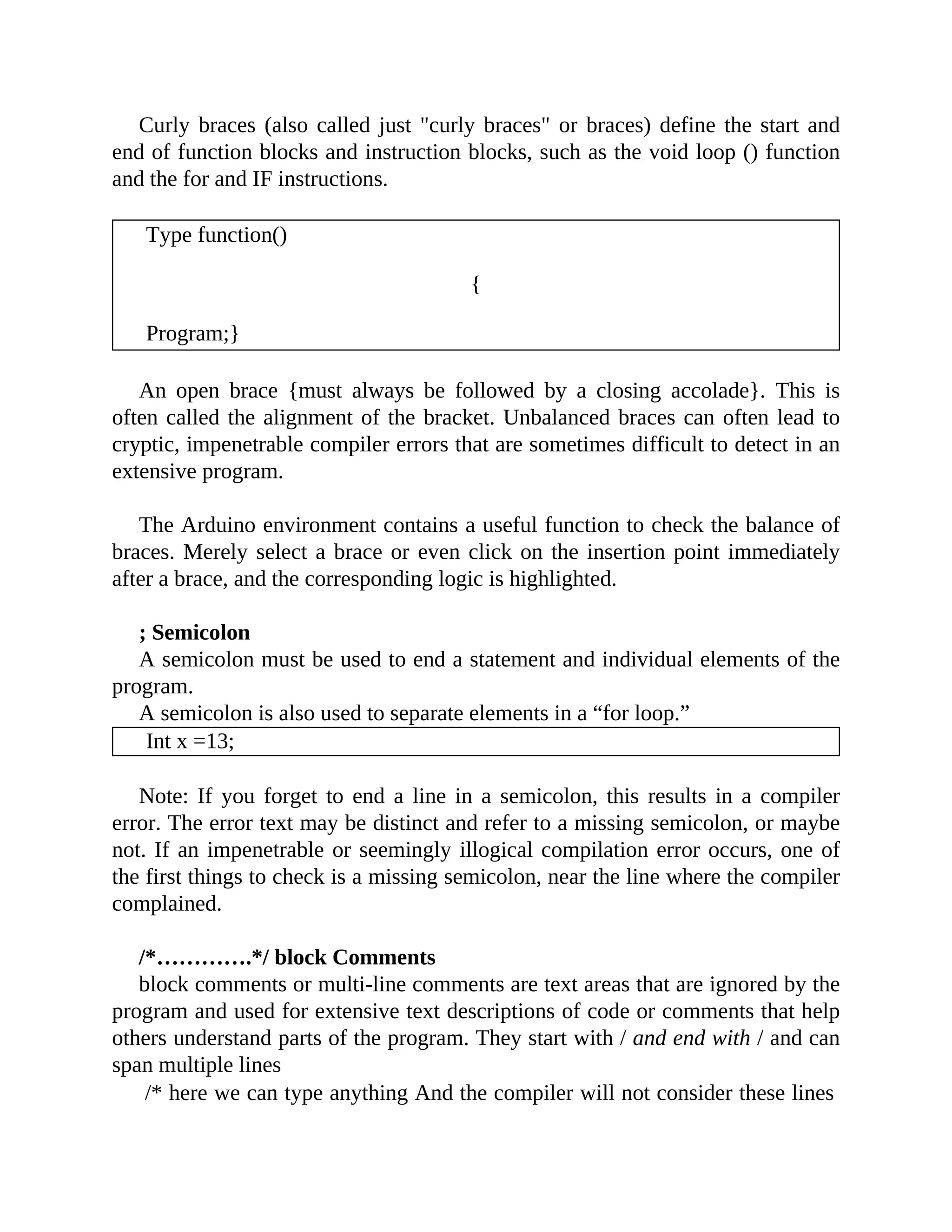 Curly braces (also called just "curly braces" or braces) define the start and
end of function blocks and instruction blocks, such as the void loop () function
and the for and IF instructions.
Type function()
{
Program;}
An open brace {must always be followed by a closing accolade}. This is
often called the alignment of the bracket. Unbalanced braces can often lead to
cryptic, impenetrable compiler errors that are sometimes difficult to detect in an
extensive program.
The Arduino environment contains a useful function to check the balance of
braces. Merely select a brace or even click on the insertion point immediately
after a brace, and the corresponding logic is highlighted.
; Semicolon
A semicolon must be used to end a statement and individual elements of the
program.
A semicolon is also used to separate elements in a “for loop.”
Int x =13;
Note: If you forget to end a line in a semicolon, this results in a compiler
error. The error text may be distinct and refer to a missing semicolon, or maybe
not. If an impenetrable or seemingly illogical compilation error occurs, one of
the first things to check is a missing semicolon, near the line where the compiler
complained.
/*………….*/ block Comments
block comments or multi-line comments are text areas that are ignored by the
program and used for extensive text descriptions of code or comments that help
others understand parts of the program. They start with / and end with / and can
span multiple lines
/* here we can type anything And the compiler will not consider these lines
 