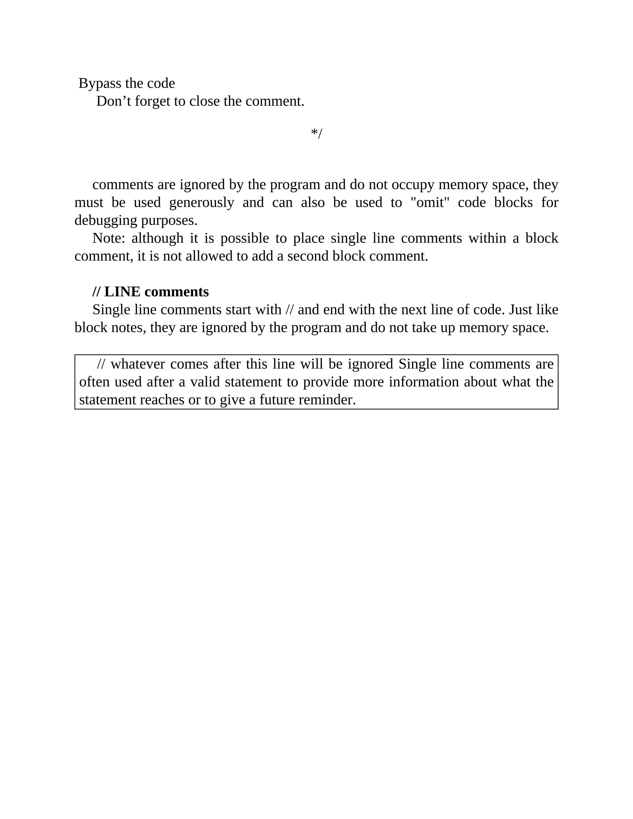 Bypass the code
Don’t forget to close the comment.
*/
comments are ignored by the program and do not occupy memory space, they
must be used generously and can also be used to "omit" code blocks for
debugging purposes.
Note: although it is possible to place single line comments within a block
comment, it is not allowed to add a second block comment.
// LINE comments
Single line comments start with // and end with the next line of code. Just like
block notes, they are ignored by the program and do not take up memory space.
// whatever comes after this line will be ignored Single line comments are
often used after a valid statement to provide more information about what the
statement reaches or to give a future reminder.
 