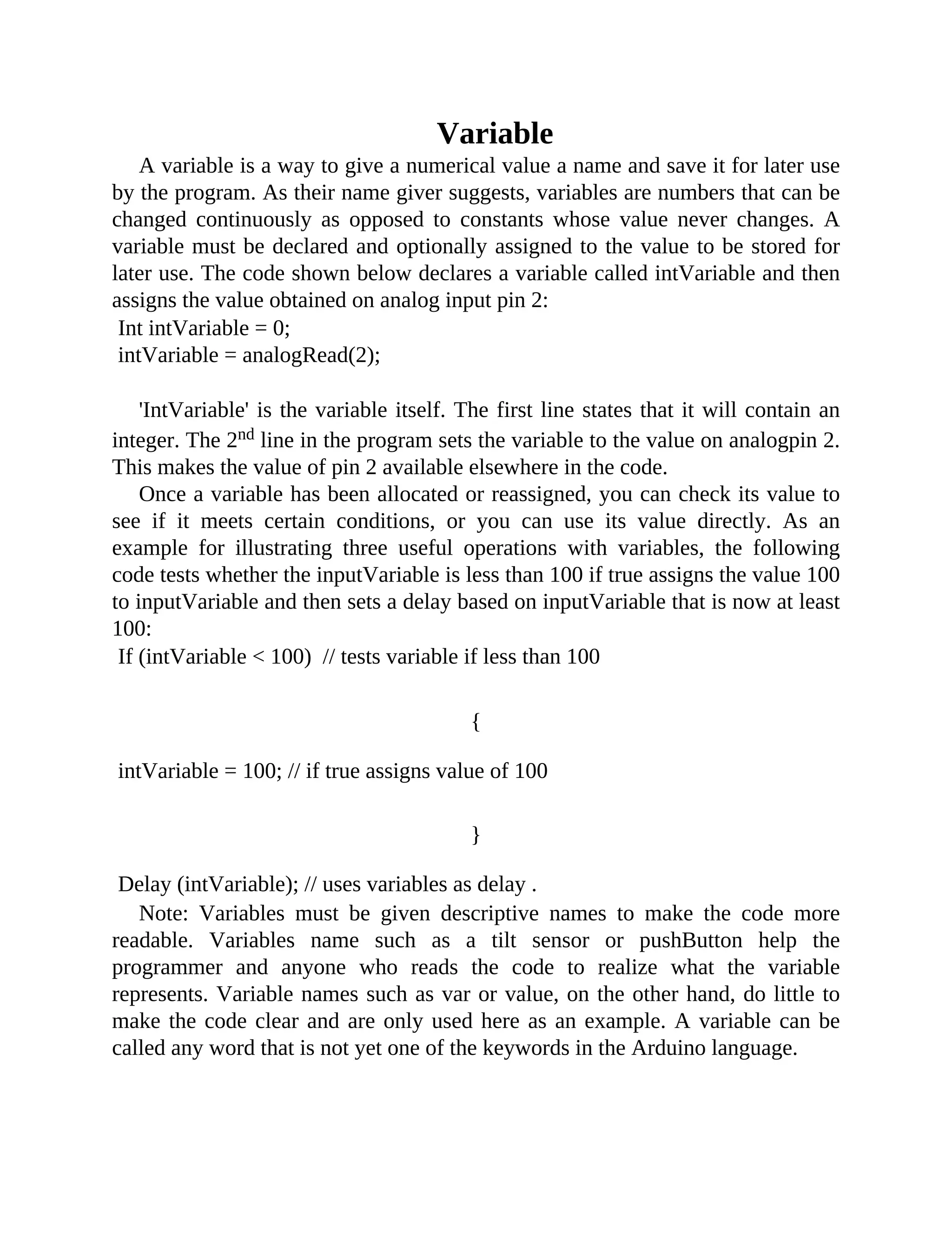 Variable
A variable is a way to give a numerical value a name and save it for later use
by the program. As their name giver suggests, variables are numbers that can be
changed continuously as opposed to constants whose value never changes. A
variable must be declared and optionally assigned to the value to be stored for
later use. The code shown below declares a variable called intVariable and then
assigns the value obtained on analog input pin 2:
Int intVariable = 0;
intVariable = analogRead(2);
'IntVariable' is the variable itself. The first line states that it will contain an
integer. The 2nd line in the program sets the variable to the value on analogpin 2.
This makes the value of pin 2 available elsewhere in the code.
Once a variable has been allocated or reassigned, you can check its value to
see if it meets certain conditions, or you can use its value directly. As an
example for illustrating three useful operations with variables, the following
code tests whether the inputVariable is less than 100 if true assigns the value 100
to inputVariable and then sets a delay based on inputVariable that is now at least
100:
If (intVariable < 100) // tests variable if less than 100
{
intVariable = 100; // if true assigns value of 100
}
Delay (intVariable); // uses variables as delay .
Note: Variables must be given descriptive names to make the code more
readable. Variables name such as a tilt sensor or pushButton help the
programmer and anyone who reads the code to realize what the variable
represents. Variable names such as var or value, on the other hand, do little to
make the code clear and are only used here as an example. A variable can be
called any word that is not yet one of the keywords in the Arduino language.
 