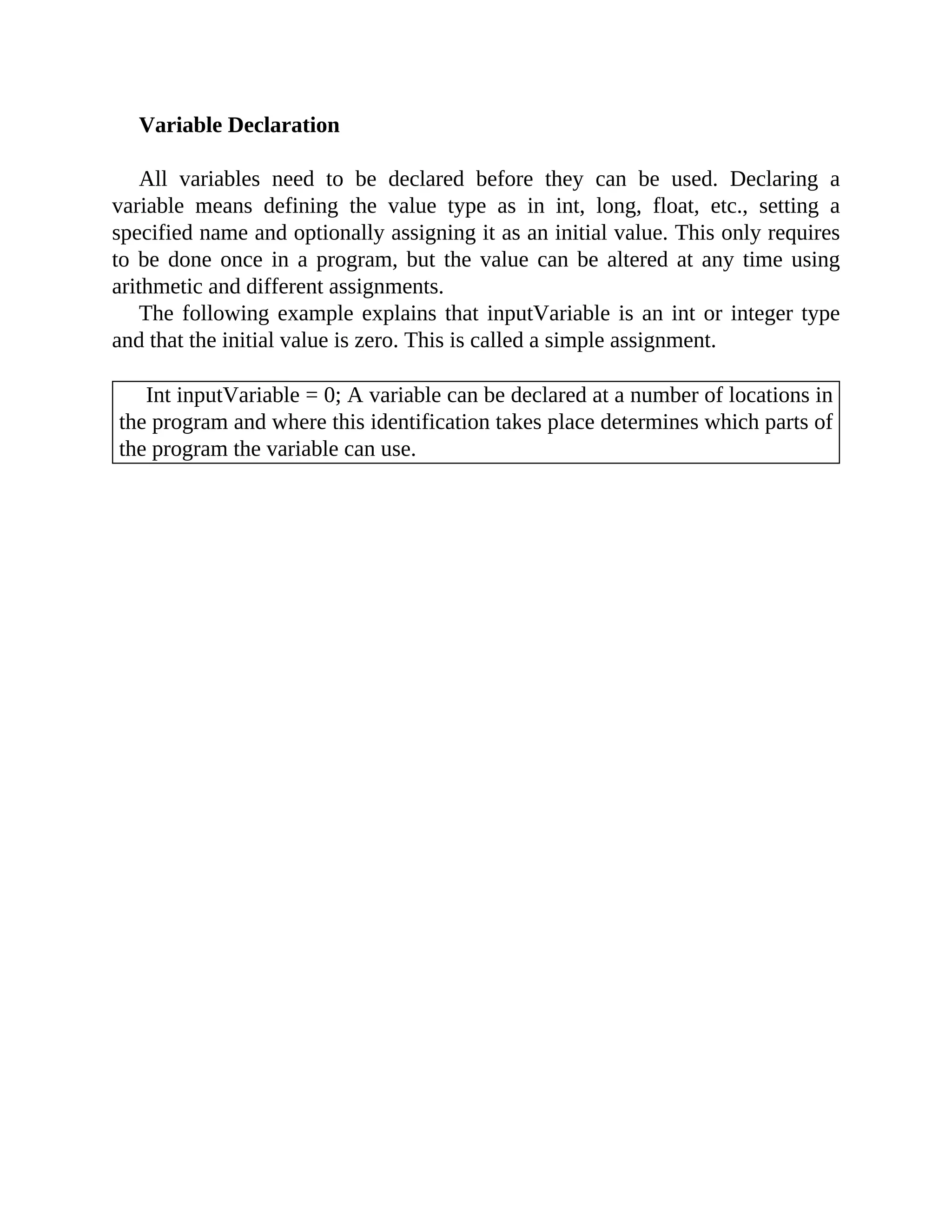 Variable Declaration
All variables need to be declared before they can be used. Declaring a
variable means defining the value type as in int, long, float, etc., setting a
specified name and optionally assigning it as an initial value. This only requires
to be done once in a program, but the value can be altered at any time using
arithmetic and different assignments.
The following example explains that inputVariable is an int or integer type
and that the initial value is zero. This is called a simple assignment.
Int inputVariable = 0; A variable can be declared at a number of locations in
the program and where this identification takes place determines which parts of
the program the variable can use.
 