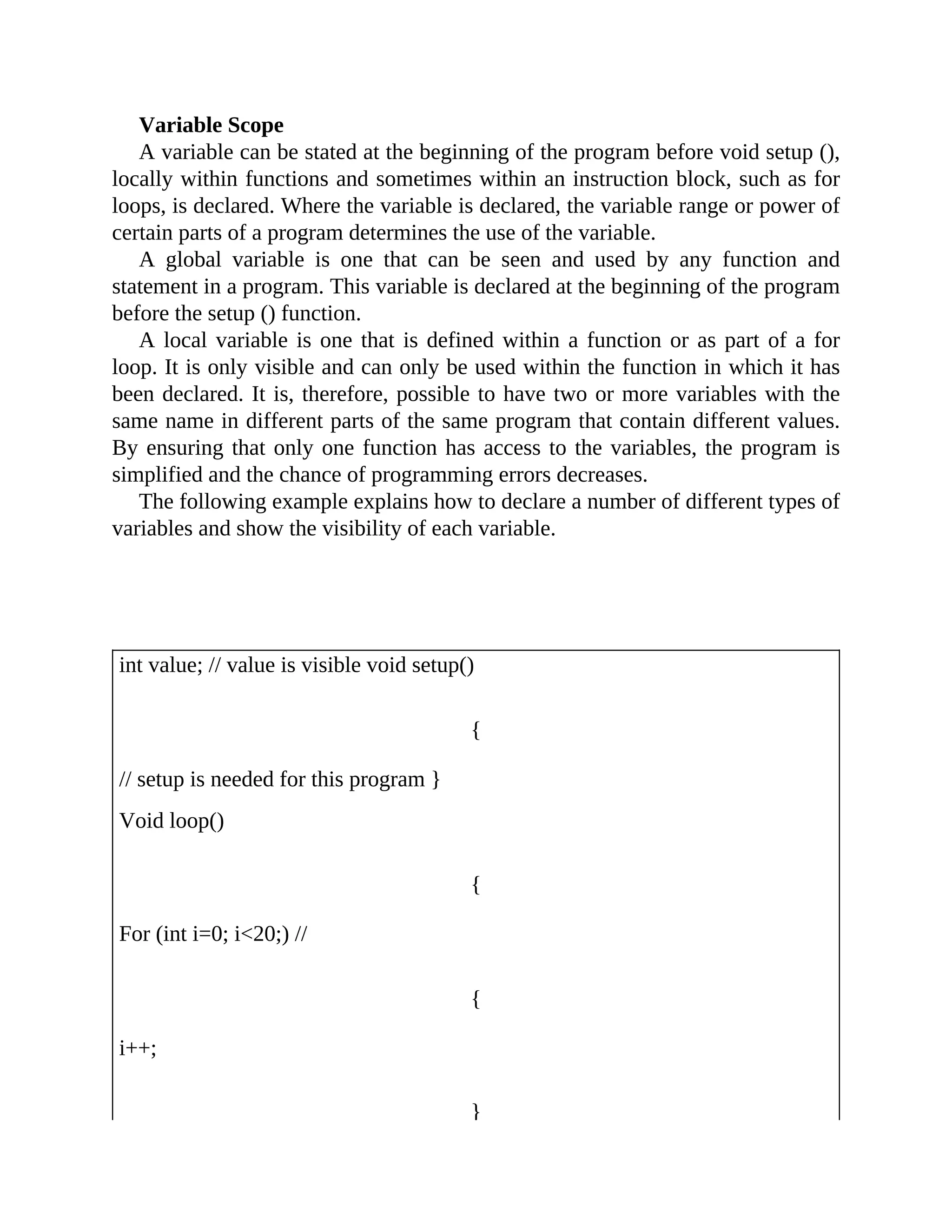 Variable Scope
A variable can be stated at the beginning of the program before void setup (),
locally within functions and sometimes within an instruction block, such as for
loops, is declared. Where the variable is declared, the variable range or power of
certain parts of a program determines the use of the variable.
A global variable is one that can be seen and used by any function and
statement in a program. This variable is declared at the beginning of the program
before the setup () function.
A local variable is one that is defined within a function or as part of a for
loop. It is only visible and can only be used within the function in which it has
been declared. It is, therefore, possible to have two or more variables with the
same name in different parts of the same program that contain different values.
By ensuring that only one function has access to the variables, the program is
simplified and the chance of programming errors decreases.
The following example explains how to declare a number of different types of
variables and show the visibility of each variable.
int value; // value is visible void setup()
{
// setup is needed for this program }
Void loop()
{
For (int i=0; i<20;) //
{
i++;
}
 