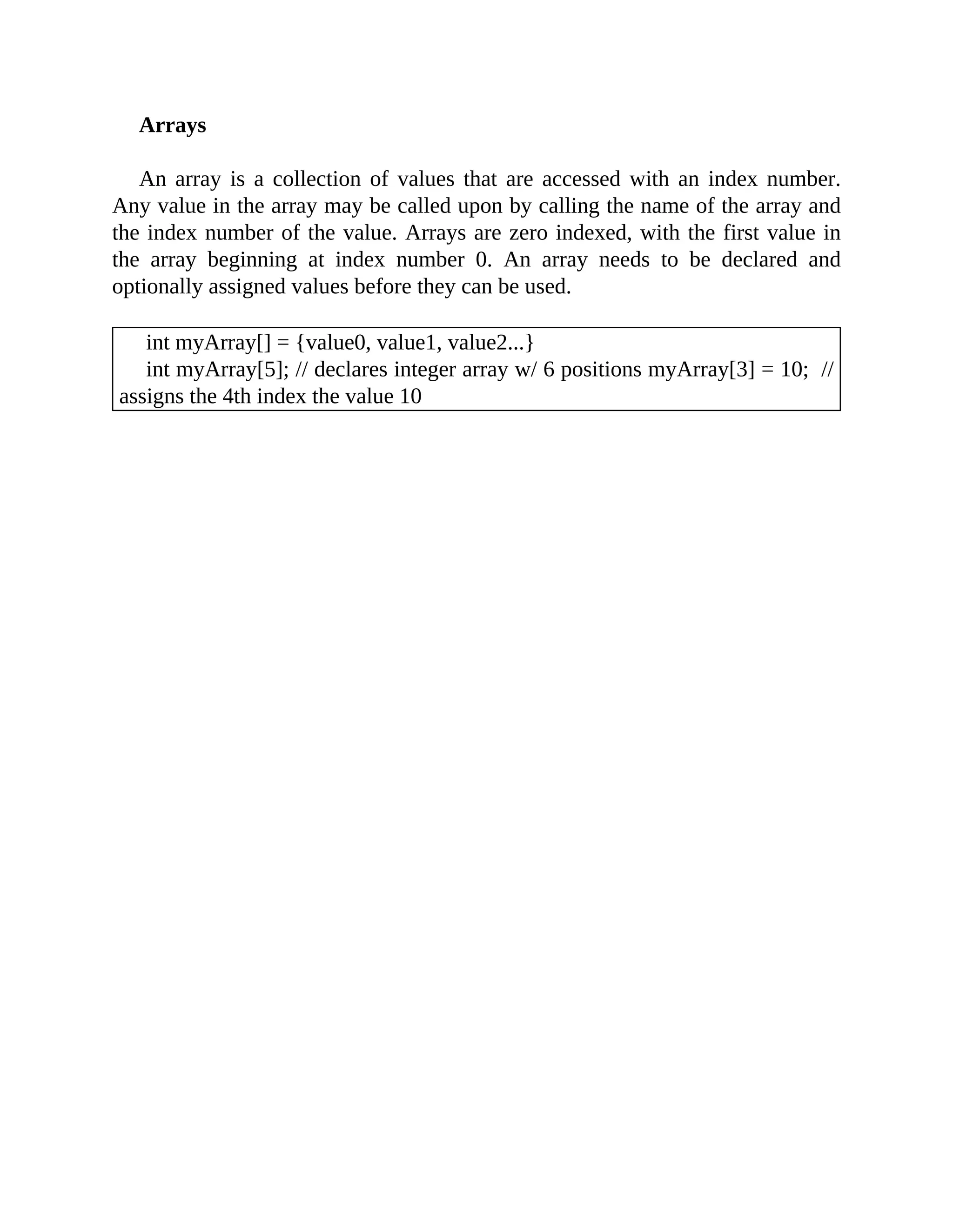 Arrays
An array is a collection of values that are accessed with an index number.
Any value in the array may be called upon by calling the name of the array and
the index number of the value. Arrays are zero indexed, with the first value in
the array beginning at index number 0. An array needs to be declared and
optionally assigned values before they can be used.
int myArray[] = {value0, value1, value2...}
int myArray[5]; // declares integer array w/ 6 positions myArray[3] = 10; //
assigns the 4th index the value 10
 