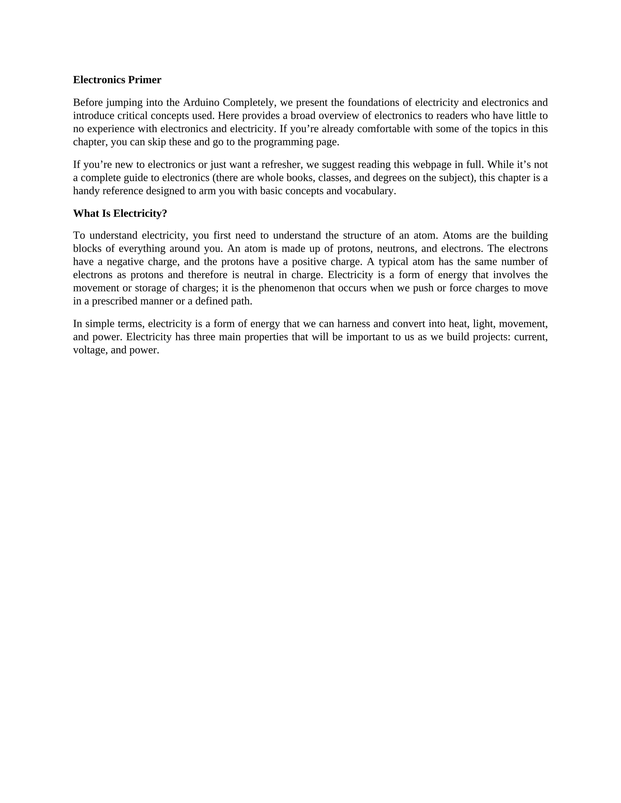 Electronics Primer
Before jumping into the Arduino Completely, we present the foundations of electricity and electronics and
introduce critical concepts used. Here provides a broad overview of electronics to readers who have little to
no experience with electronics and electricity. If you’re already comfortable with some of the topics in this
chapter, you can skip these and go to the programming page.
If you’re new to electronics or just want a refresher, we suggest reading this webpage in full. While it’s not
a complete guide to electronics (there are whole books, classes, and degrees on the subject), this chapter is a
handy reference designed to arm you with basic concepts and vocabulary.
What Is Electricity?
To understand electricity, you first need to understand the structure of an atom. Atoms are the building
blocks of everything around you. An atom is made up of protons, neutrons, and electrons. The electrons
have a negative charge, and the protons have a positive charge. A typical atom has the same number of
electrons as protons and therefore is neutral in charge. Electricity is a form of energy that involves the
movement or storage of charges; it is the phenomenon that occurs when we push or force charges to move
in a prescribed manner or a defined path.
In simple terms, electricity is a form of energy that we can harness and convert into heat, light, movement,
and power. Electricity has three main properties that will be important to us as we build projects: current,
voltage, and power.
 