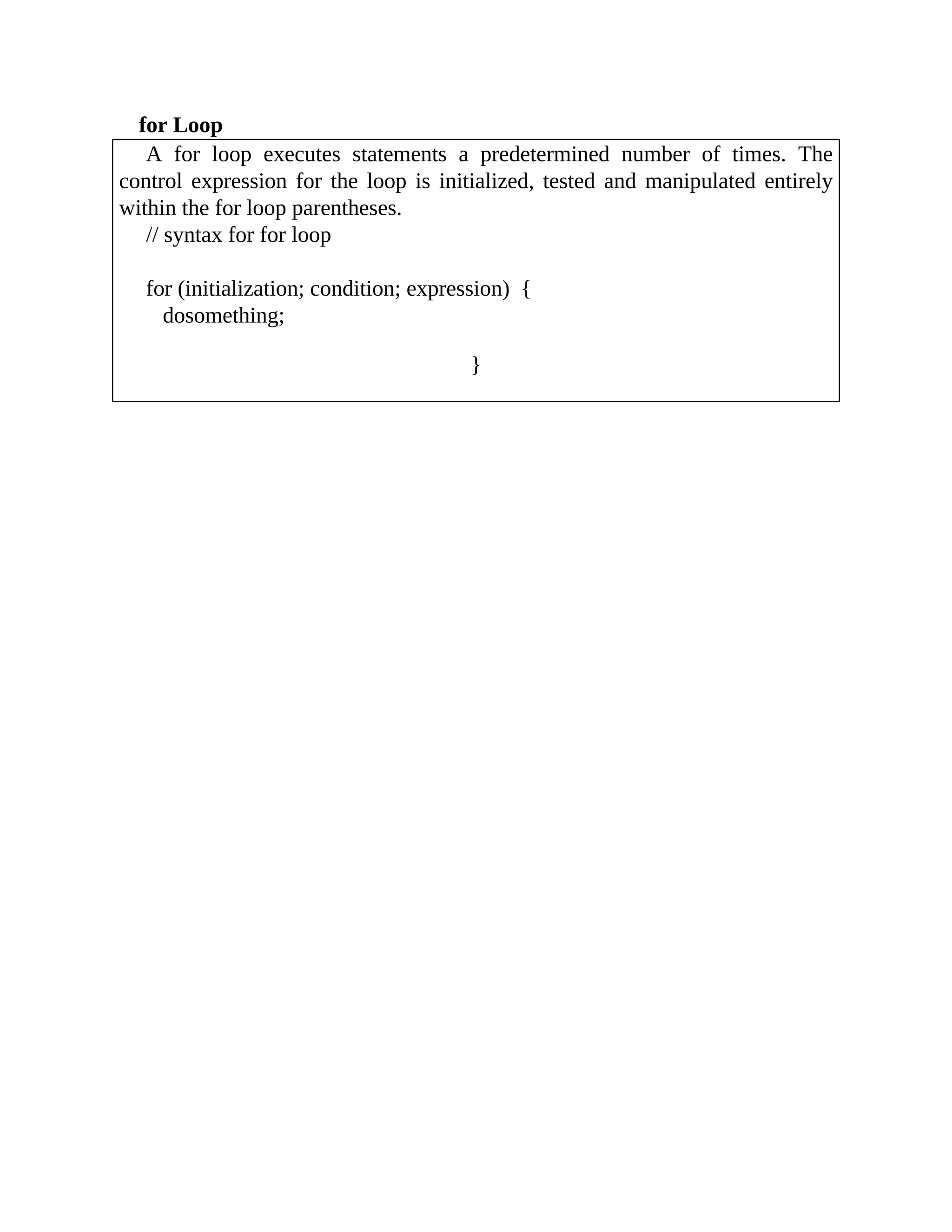 for Loop
A for loop executes statements a predetermined number of times. The
control expression for the loop is initialized, tested and manipulated entirely
within the for loop parentheses.
// syntax for for loop
for (initialization; condition; expression) {
dosomething;
}
 