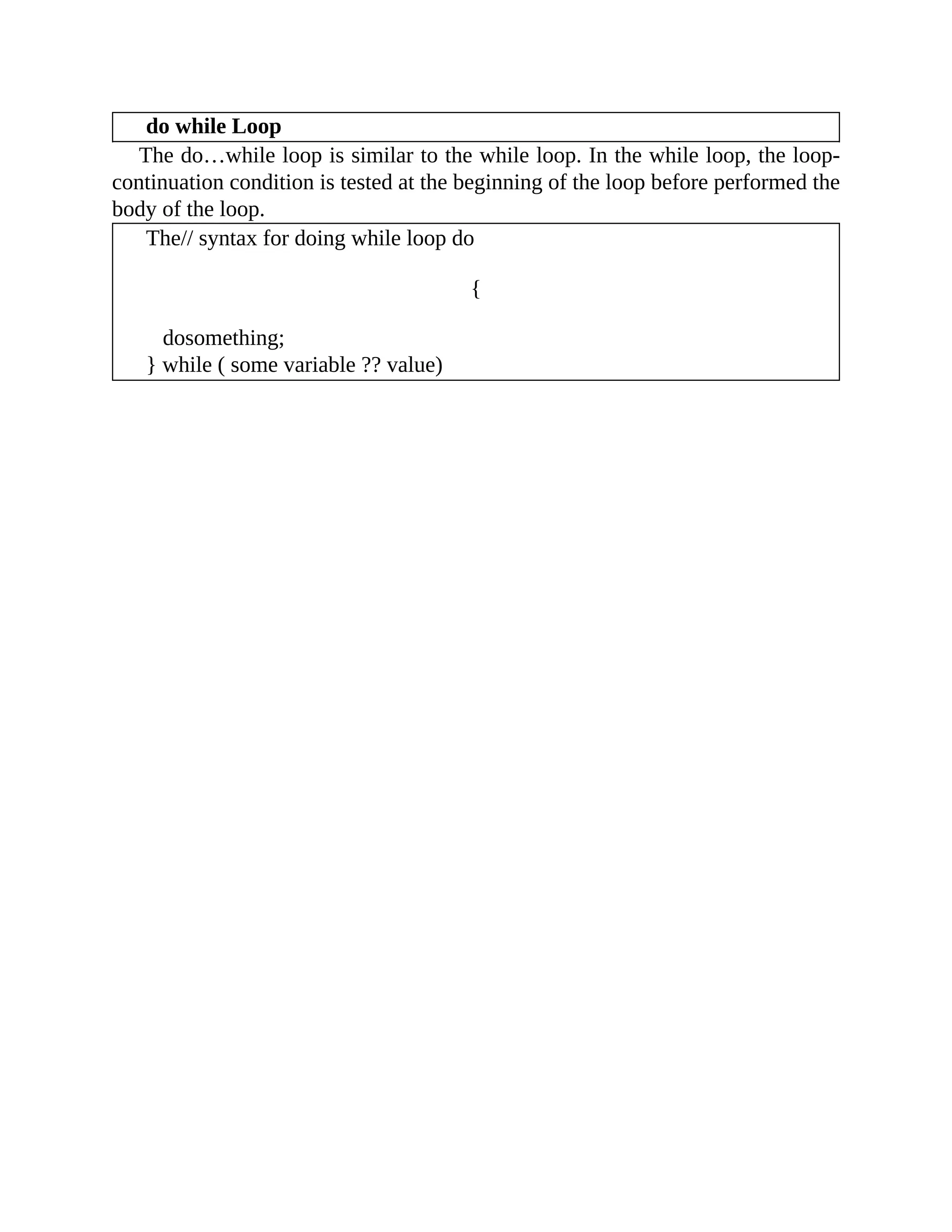 do while Loop
The do…while loop is similar to the while loop. In the while loop, the loop-
continuation condition is tested at the beginning of the loop before performed the
body of the loop.
The// syntax for doing while loop do
{
dosomething;
} while ( some variable ?? value)
 