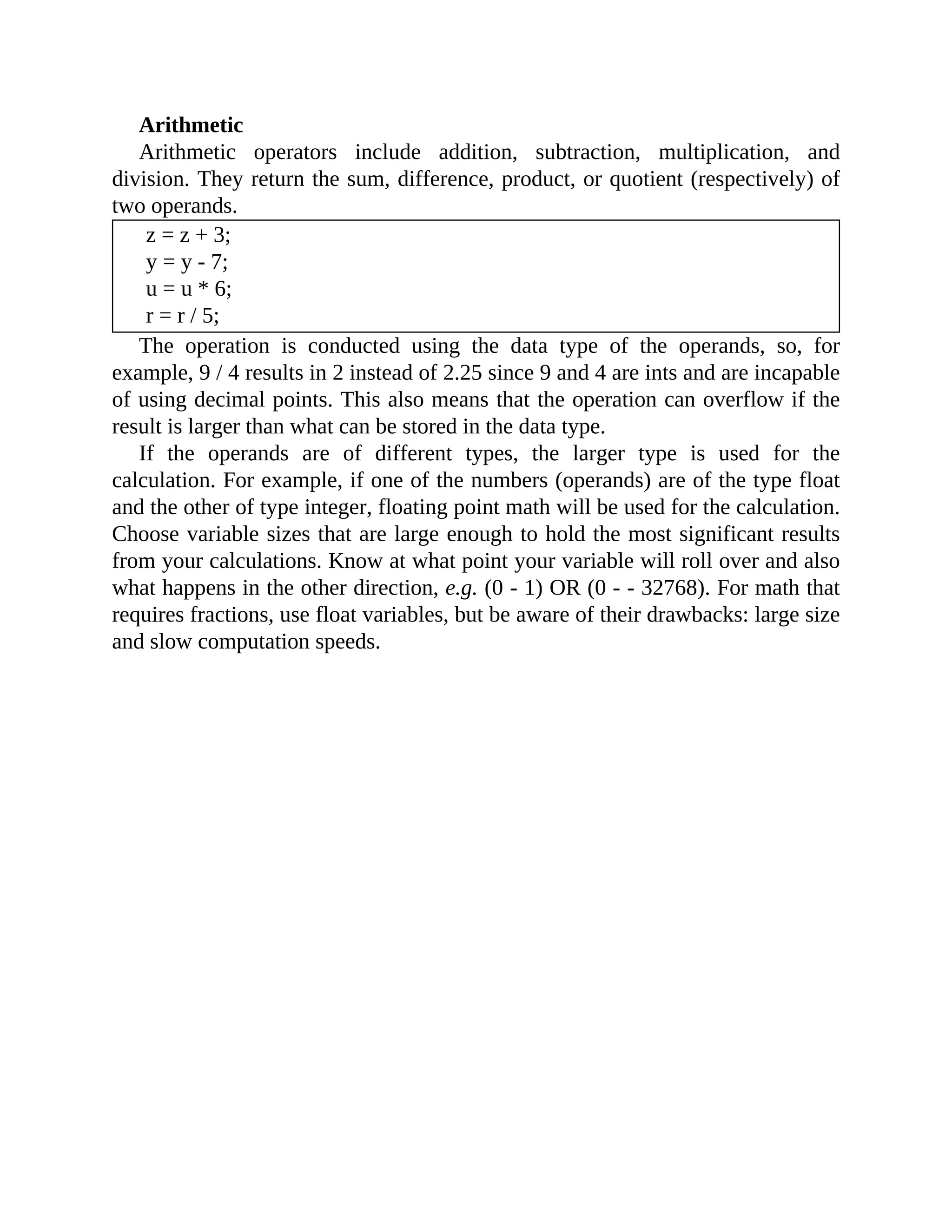 Arithmetic
Arithmetic operators include addition, subtraction, multiplication, and
division. They return the sum, difference, product, or quotient (respectively) of
two operands.
z = z + 3;
y = y - 7;
u = u * 6;
r = r / 5;
The operation is conducted using the data type of the operands, so, for
example, 9 / 4 results in 2 instead of 2.25 since 9 and 4 are ints and are incapable
of using decimal points. This also means that the operation can overflow if the
result is larger than what can be stored in the data type.
If the operands are of different types, the larger type is used for the
calculation. For example, if one of the numbers (operands) are of the type float
and the other of type integer, floating point math will be used for the calculation.
Choose variable sizes that are large enough to hold the most significant results
from your calculations. Know at what point your variable will roll over and also
what happens in the other direction, e.g. (0 - 1) OR (0 - - 32768). For math that
requires fractions, use float variables, but be aware of their drawbacks: large size
and slow computation speeds.
 