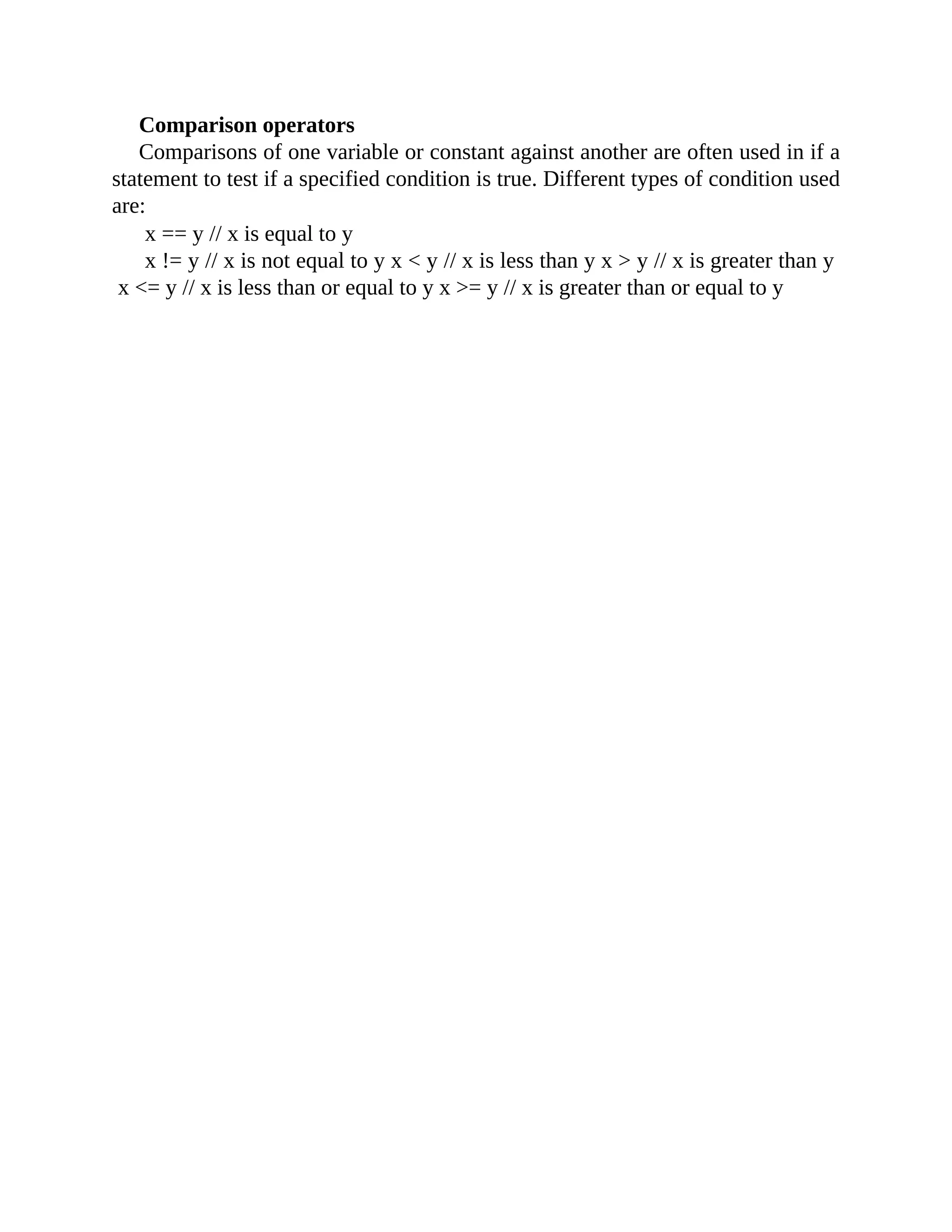 Comparison operators
Comparisons of one variable or constant against another are often used in if a
statement to test if a specified condition is true. Different types of condition used
are:
x == y // x is equal to y
x != y // x is not equal to y x < y // x is less than y x > y // x is greater than y
x <= y // x is less than or equal to y x >= y // x is greater than or equal to y
 
