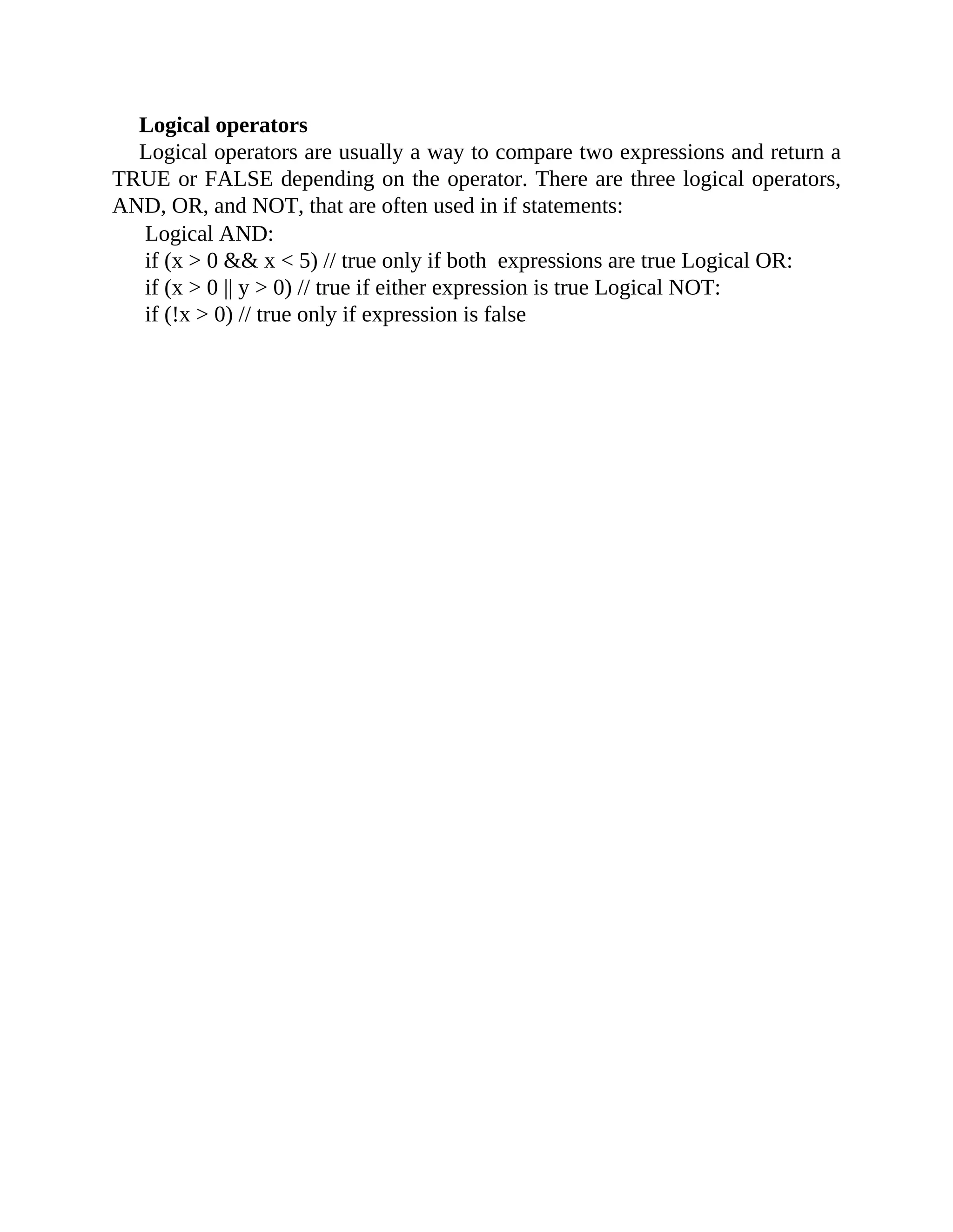 Logical operators
Logical operators are usually a way to compare two expressions and return a
TRUE or FALSE depending on the operator. There are three logical operators,
AND, OR, and NOT, that are often used in if statements:
Logical AND:
if (x > 0 && x < 5) // true only if both expressions are true Logical OR:
if (x > 0 || y > 0) // true if either expression is true Logical NOT:
if (!x > 0) // true only if expression is false
 