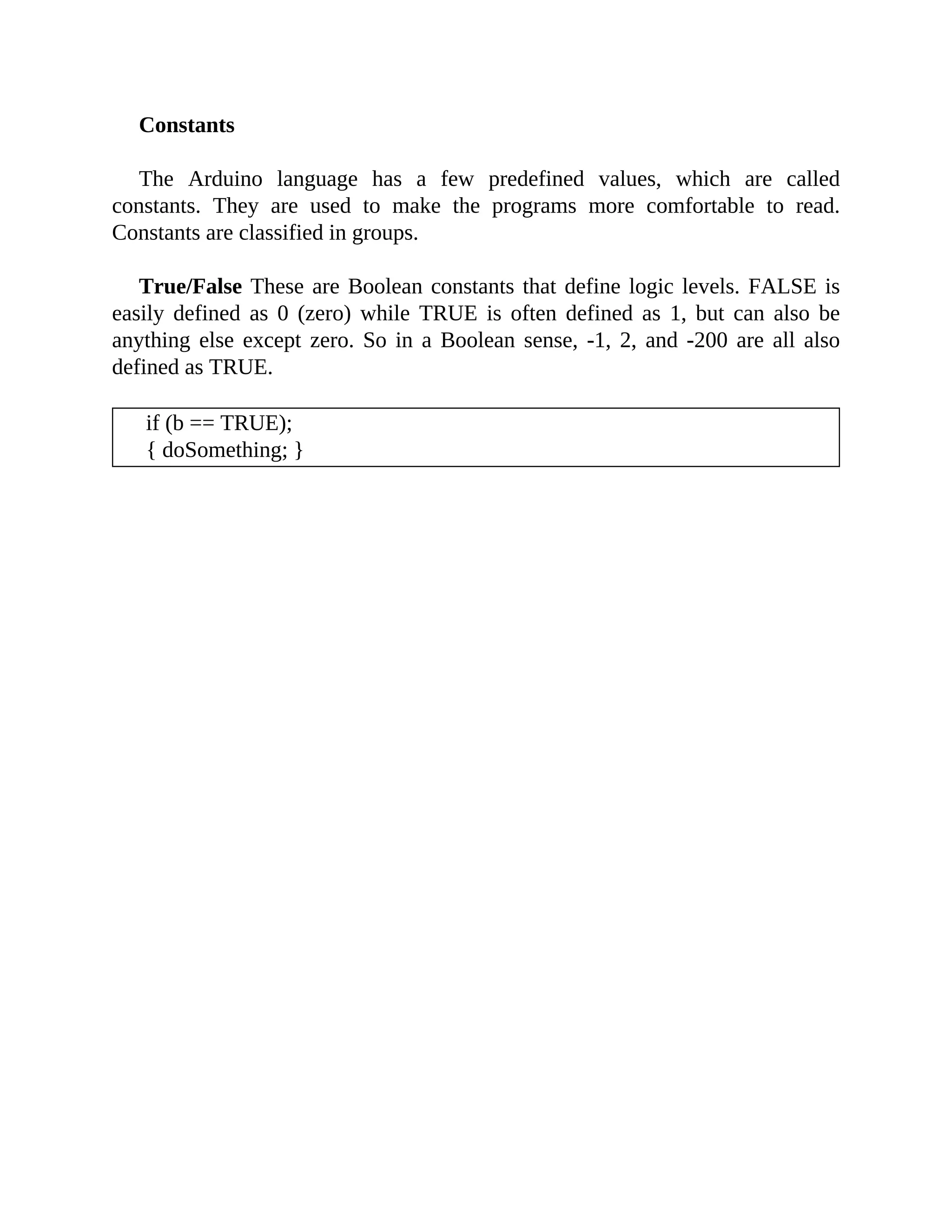Constants
The Arduino language has a few predefined values, which are called
constants. They are used to make the programs more comfortable to read.
Constants are classified in groups.
True/False These are Boolean constants that define logic levels. FALSE is
easily defined as 0 (zero) while TRUE is often defined as 1, but can also be
anything else except zero. So in a Boolean sense, -1, 2, and -200 are all also
defined as TRUE.
if (b == TRUE);
{ doSomething; }
 