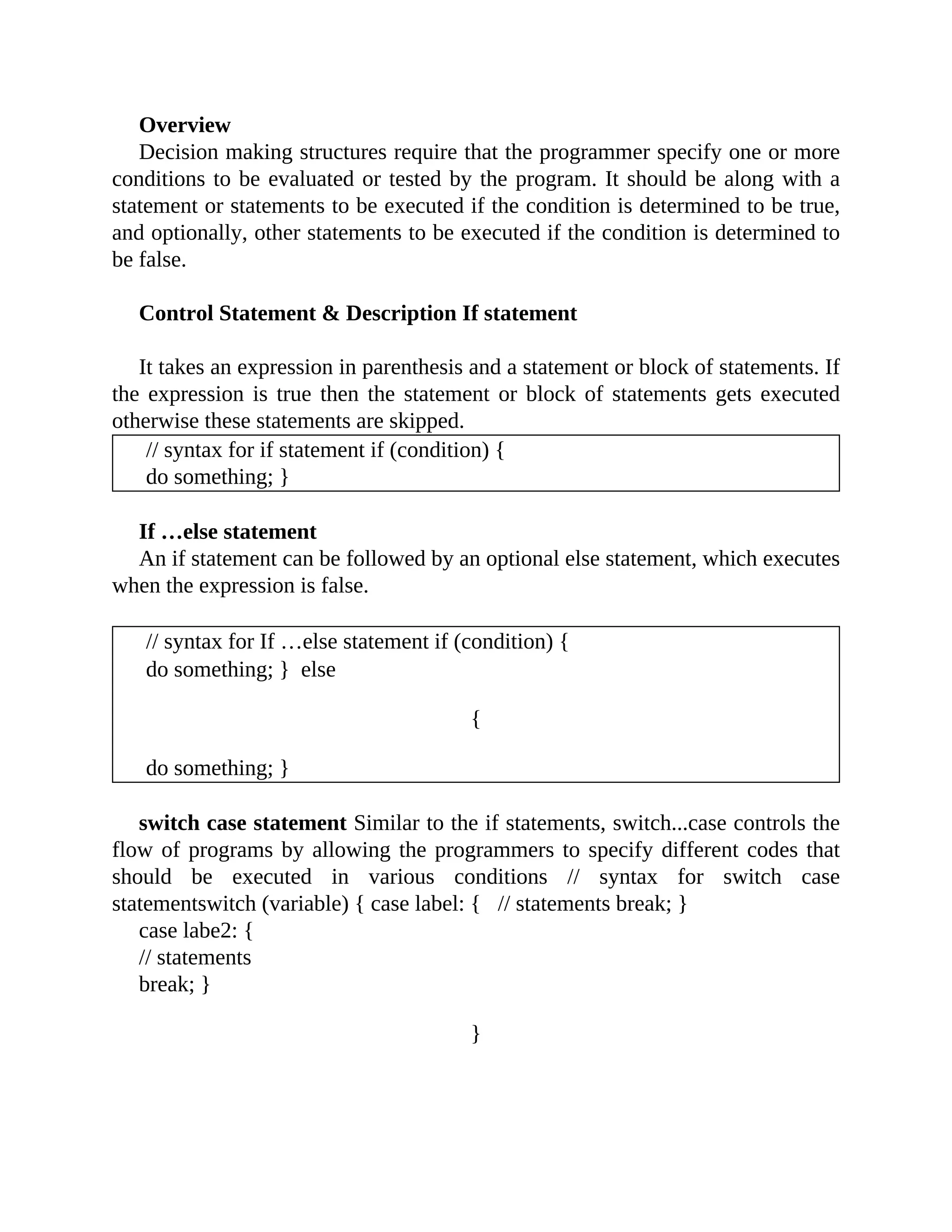 Overview
Decision making structures require that the programmer specify one or more
conditions to be evaluated or tested by the program. It should be along with a
statement or statements to be executed if the condition is determined to be true,
and optionally, other statements to be executed if the condition is determined to
be false.
Control Statement & Description If statement
It takes an expression in parenthesis and a statement or block of statements. If
the expression is true then the statement or block of statements gets executed
otherwise these statements are skipped.
// syntax for if statement if (condition) {
do something; }
If …else statement
An if statement can be followed by an optional else statement, which executes
when the expression is false.
// syntax for If …else statement if (condition) {
do something; } else
{
do something; }
switch case statement Similar to the if statements, switch...case controls the
flow of programs by allowing the programmers to specify different codes that
should be executed in various conditions // syntax for switch case
statementswitch (variable) { case label: { // statements break; }
case labe2: {
// statements
break; }
}
 