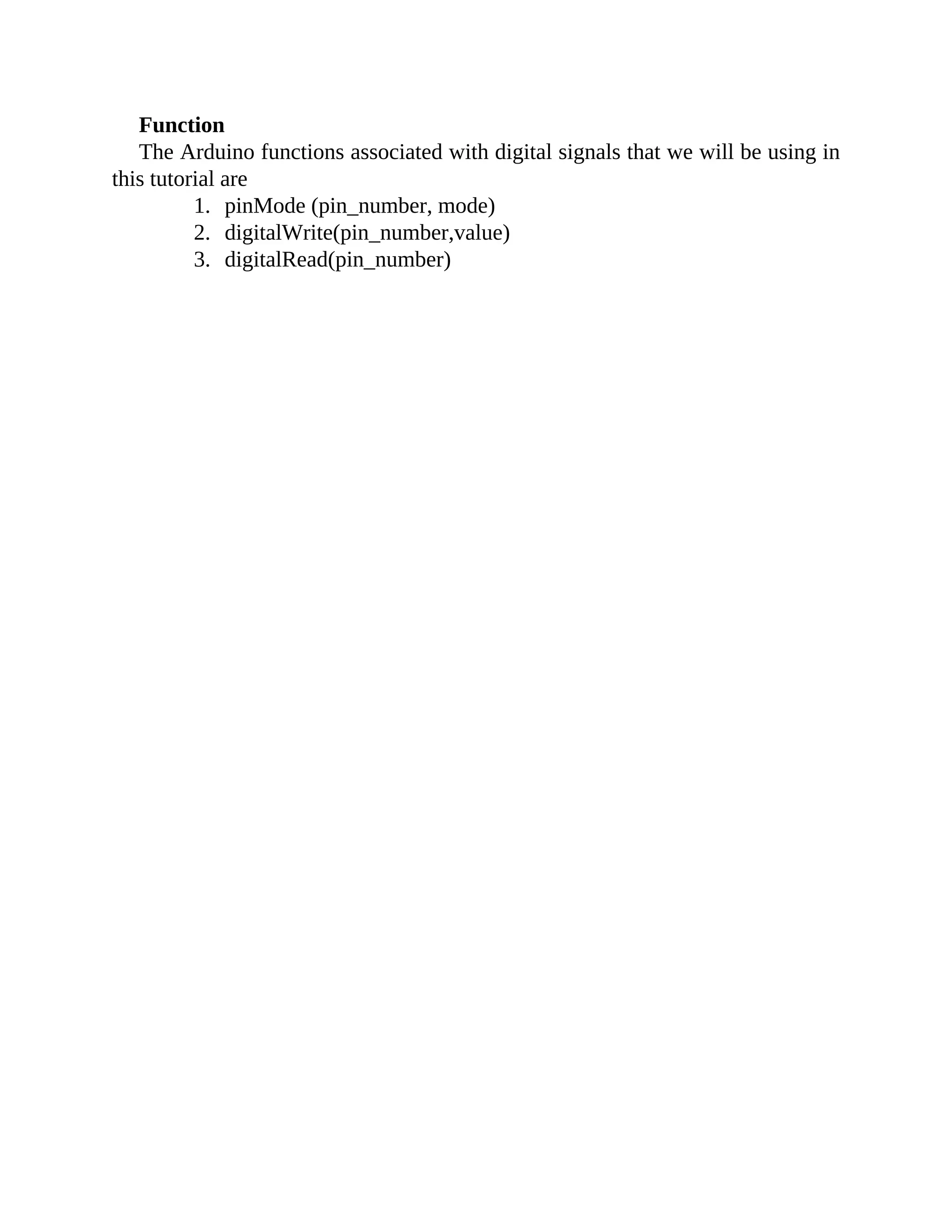 Function
The Arduino functions associated with digital signals that we will be using in
this tutorial are
1. pinMode (pin_number, mode)
2. digitalWrite(pin_number,value)
3. digitalRead(pin_number)
 