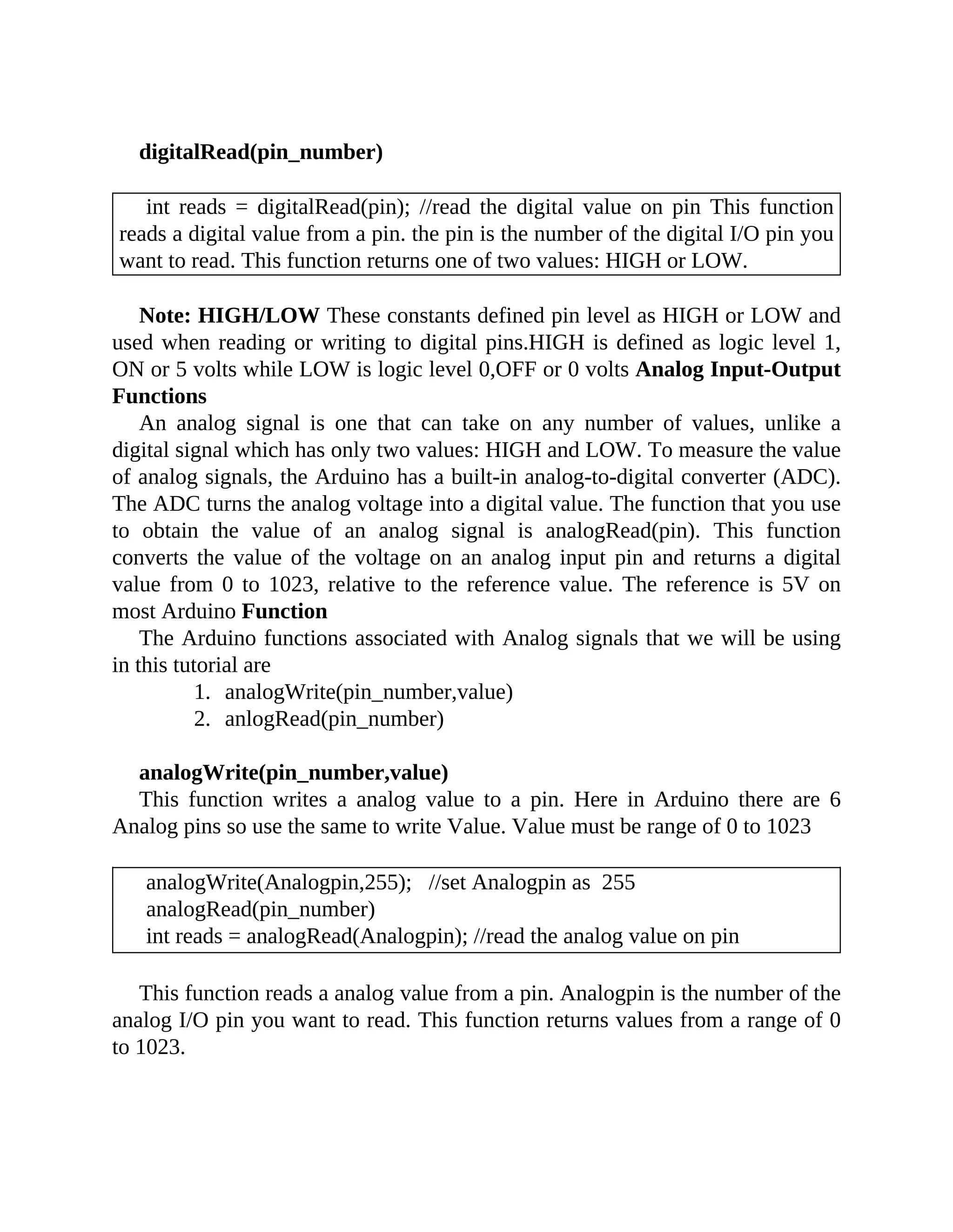 digitalRead(pin_number)
int reads = digitalRead(pin); //read the digital value on pin This function
reads a digital value from a pin. the pin is the number of the digital I/O pin you
want to read. This function returns one of two values: HIGH or LOW.
Note: HIGH/LOW These constants defined pin level as HIGH or LOW and
used when reading or writing to digital pins.HIGH is defined as logic level 1,
ON or 5 volts while LOW is logic level 0,OFF or 0 volts Analog Input-Output
Functions
An analog signal is one that can take on any number of values, unlike a
digital signal which has only two values: HIGH and LOW. To measure the value
of analog signals, the Arduino has a built-in analog-to-digital converter (ADC).
The ADC turns the analog voltage into a digital value. The function that you use
to obtain the value of an analog signal is analogRead(pin). This function
converts the value of the voltage on an analog input pin and returns a digital
value from 0 to 1023, relative to the reference value. The reference is 5V on
most Arduino Function
The Arduino functions associated with Analog signals that we will be using
in this tutorial are
1. analogWrite(pin_number,value)
2. anlogRead(pin_number)
analogWrite(pin_number,value)
This function writes a analog value to a pin. Here in Arduino there are 6
Analog pins so use the same to write Value. Value must be range of 0 to 1023
analogWrite(Analogpin,255); //set Analogpin as 255
analogRead(pin_number)
int reads = analogRead(Analogpin); //read the analog value on pin
This function reads a analog value from a pin. Analogpin is the number of the
analog I/O pin you want to read. This function returns values from a range of 0
to 1023.
 