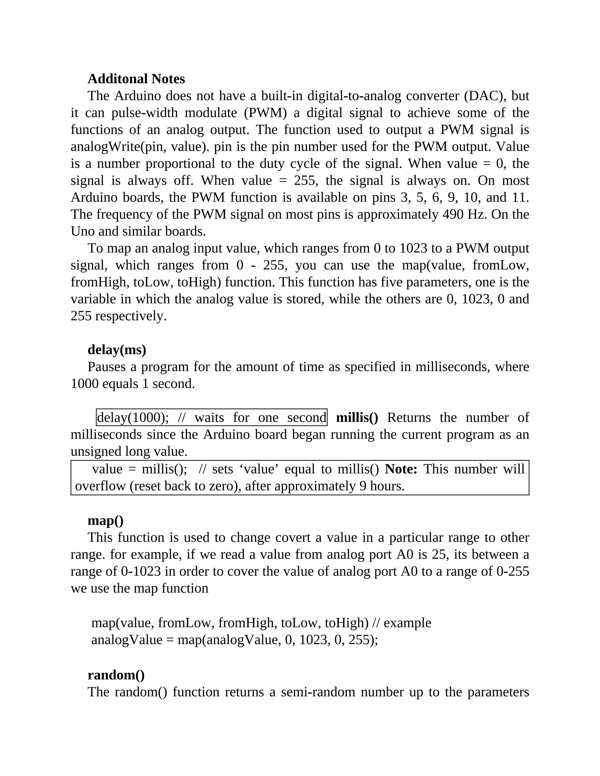 Additonal Notes
The Arduino does not have a built-in digital-to-analog converter (DAC), but
it can pulse-width modulate (PWM) a digital signal to achieve some of the
functions of an analog output. The function used to output a PWM signal is
analogWrite(pin, value). pin is the pin number used for the PWM output. Value
is a number proportional to the duty cycle of the signal. When value = 0, the
signal is always off. When value = 255, the signal is always on. On most
Arduino boards, the PWM function is available on pins 3, 5, 6, 9, 10, and 11.
The frequency of the PWM signal on most pins is approximately 490 Hz. On the
Uno and similar boards.
To map an analog input value, which ranges from 0 to 1023 to a PWM output
signal, which ranges from 0 - 255, you can use the map(value, fromLow,
fromHigh, toLow, toHigh) function. This function has five parameters, one is the
variable in which the analog value is stored, while the others are 0, 1023, 0 and
255 respectively.
delay(ms)
Pauses a program for the amount of time as specified in milliseconds, where
1000 equals 1 second.
delay(1000); // waits for one second millis() Returns the number of
milliseconds since the Arduino board began running the current program as an
unsigned long value.
value = millis(); // sets ‘value’ equal to millis() Note: This number will
overflow (reset back to zero), after approximately 9 hours.
map()
This function is used to change covert a value in a particular range to other
range. for example, if we read a value from analog port A0 is 25, its between a
range of 0-1023 in order to cover the value of analog port A0 to a range of 0-255
we use the map function
map(value, fromLow, fromHigh, toLow, toHigh) // example
analogValue = map(analogValue, 0, 1023, 0, 255);
random()
The random() function returns a semi-random number up to the parameters
 