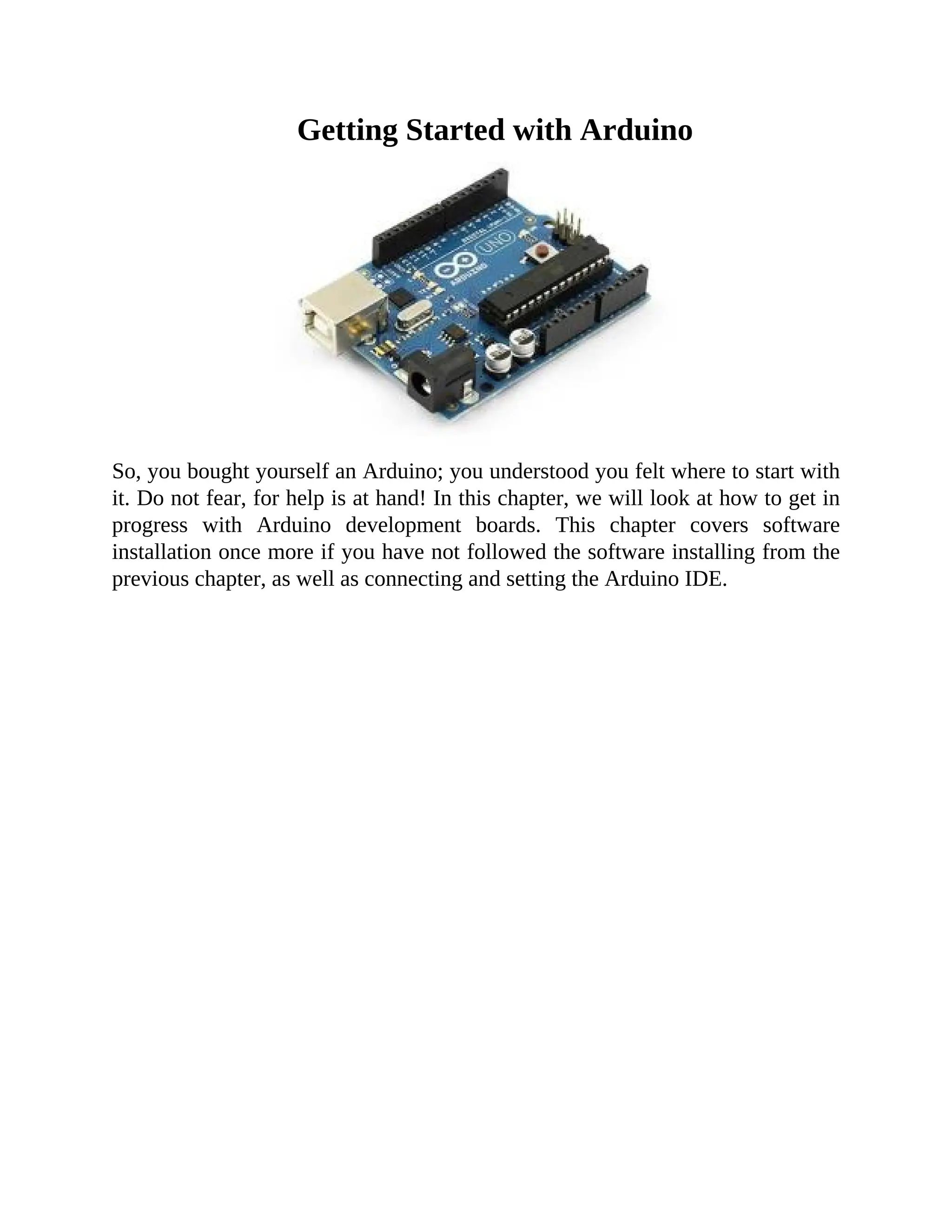 Getting Started with Arduino
So, you bought yourself an Arduino; you understood you felt where to start with
it. Do not fear, for help is at hand! In this chapter, we will look at how to get in
progress with Arduino development boards. This chapter covers software
installation once more if you have not followed the software installing from the
previous chapter, as well as connecting and setting the Arduino IDE.
 