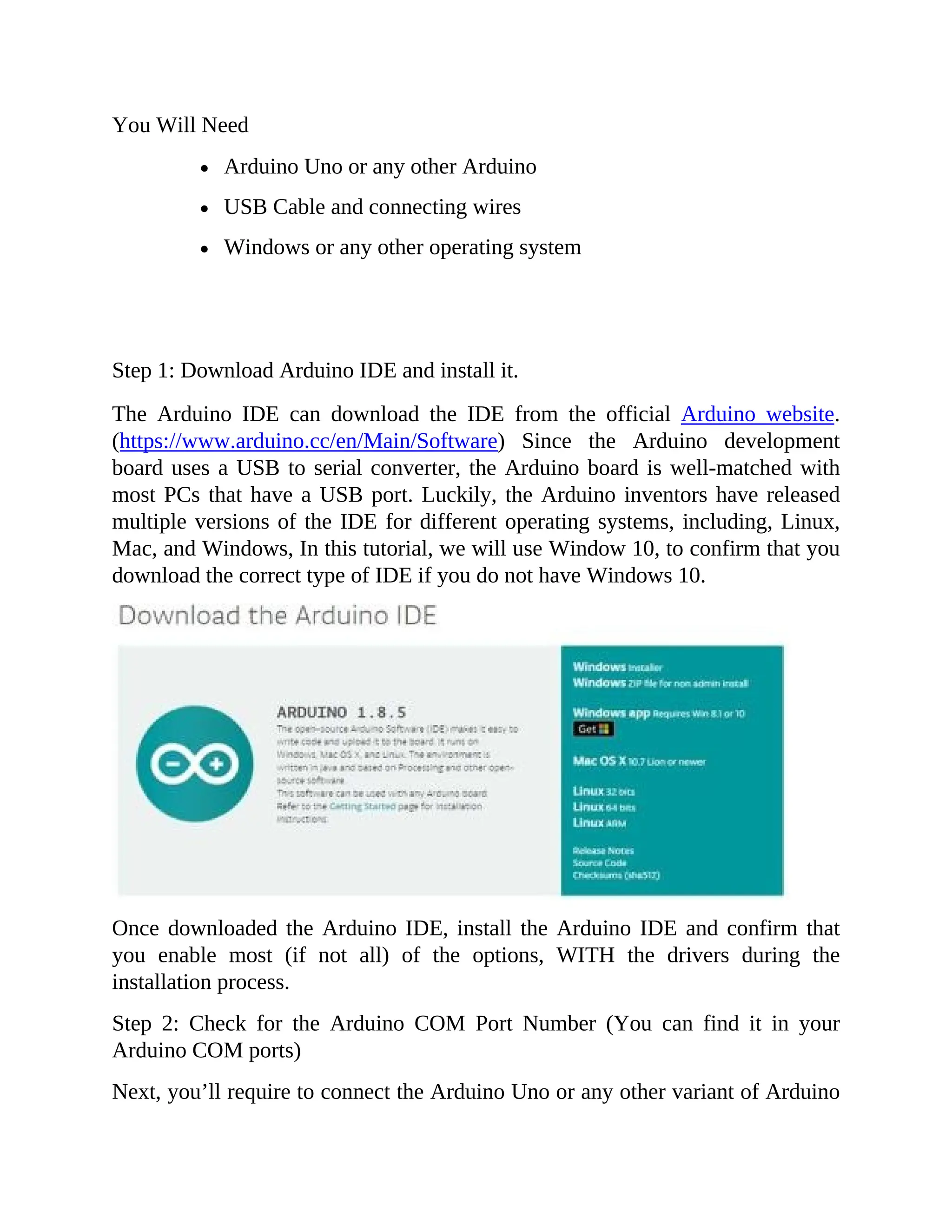You Will Need
Arduino Uno or any other Arduino
USB Cable and connecting wires
Windows or any other operating system
Step 1: Download Arduino IDE and install it.
The Arduino IDE can download the IDE from the official Arduino website.
(https://www.arduino.cc/en/Main/Software) Since the Arduino development
board uses a USB to serial converter, the Arduino board is well-matched with
most PCs that have a USB port. Luckily, the Arduino inventors have released
multiple versions of the IDE for different operating systems, including, Linux,
Mac, and Windows, In this tutorial, we will use Window 10, to confirm that you
download the correct type of IDE if you do not have Windows 10.
Once downloaded the Arduino IDE, install the Arduino IDE and confirm that
you enable most (if not all) of the options, WITH the drivers during the
installation process.
Step 2: Check for the Arduino COM Port Number (You can find it in your
Arduino COM ports)
Next, you’ll require to connect the Arduino Uno or any other variant of Arduino
 