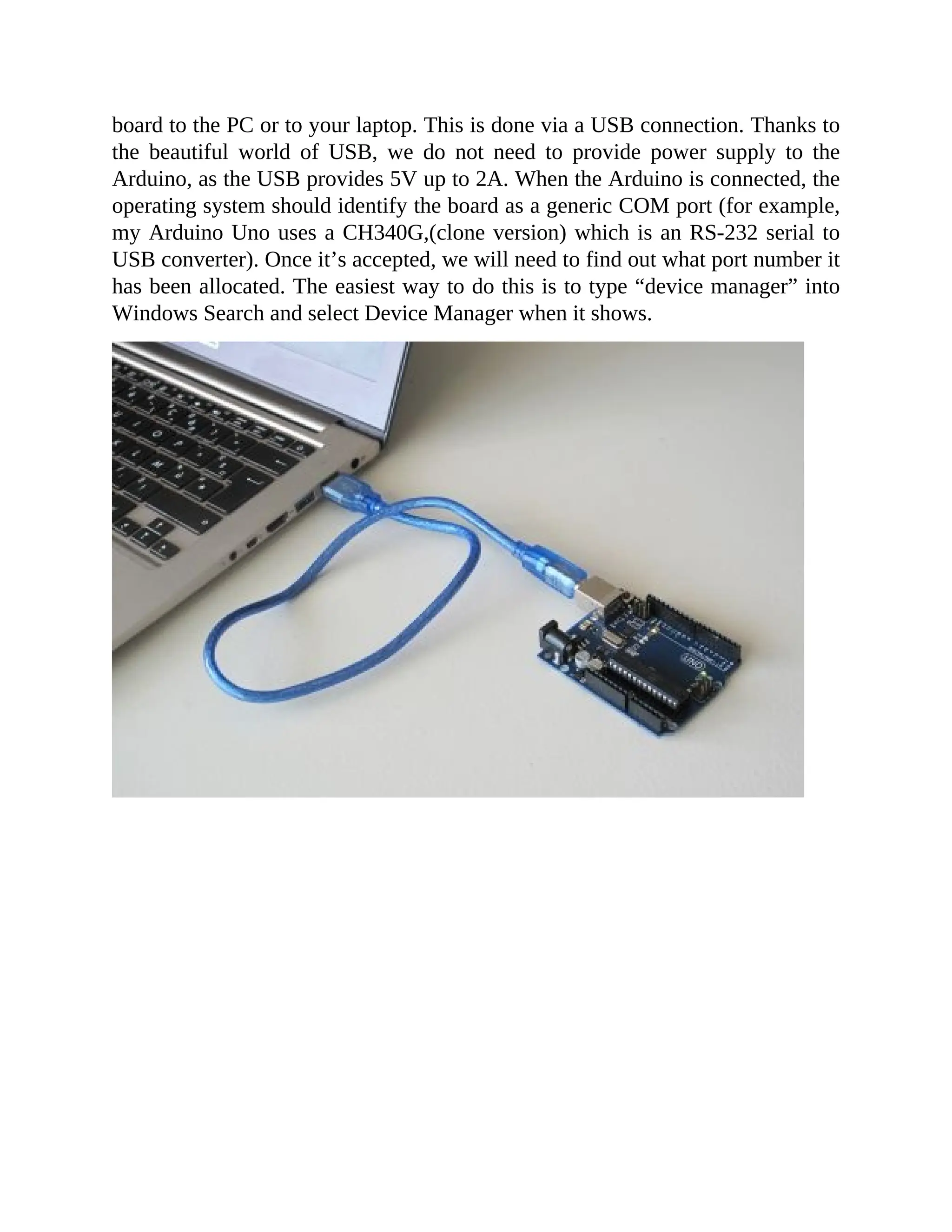 board to the PC or to your laptop. This is done via a USB connection. Thanks to
the beautiful world of USB, we do not need to provide power supply to the
Arduino, as the USB provides 5V up to 2A. When the Arduino is connected, the
operating system should identify the board as a generic COM port (for example,
my Arduino Uno uses a CH340G,(clone version) which is an RS-232 serial to
USB converter). Once it’s accepted, we will need to find out what port number it
has been allocated. The easiest way to do this is to type “device manager” into
Windows Search and select Device Manager when it shows.
 