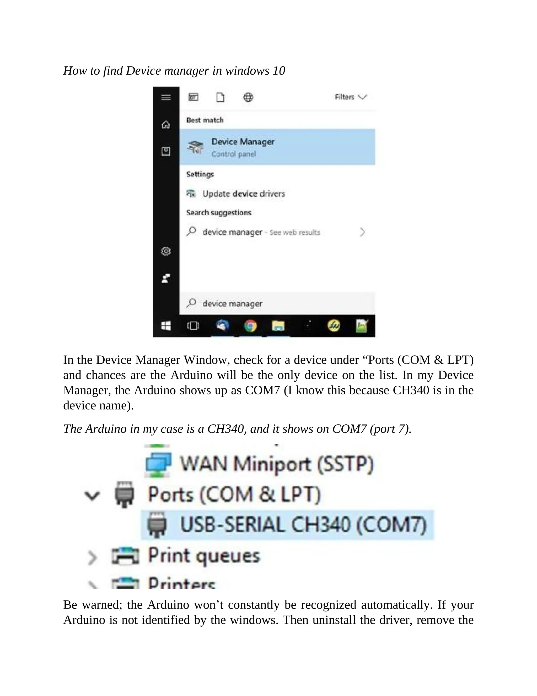 How to find Device manager in windows 10
In the Device Manager Window, check for a device under “Ports (COM & LPT)
and chances are the Arduino will be the only device on the list. In my Device
Manager, the Arduino shows up as COM7 (I know this because CH340 is in the
device name).
The Arduino in my case is a CH340, and it shows on COM7 (port 7).
Be warned; the Arduino won’t constantly be recognized automatically. If your
Arduino is not identified by the windows. Then uninstall the driver, remove the
 