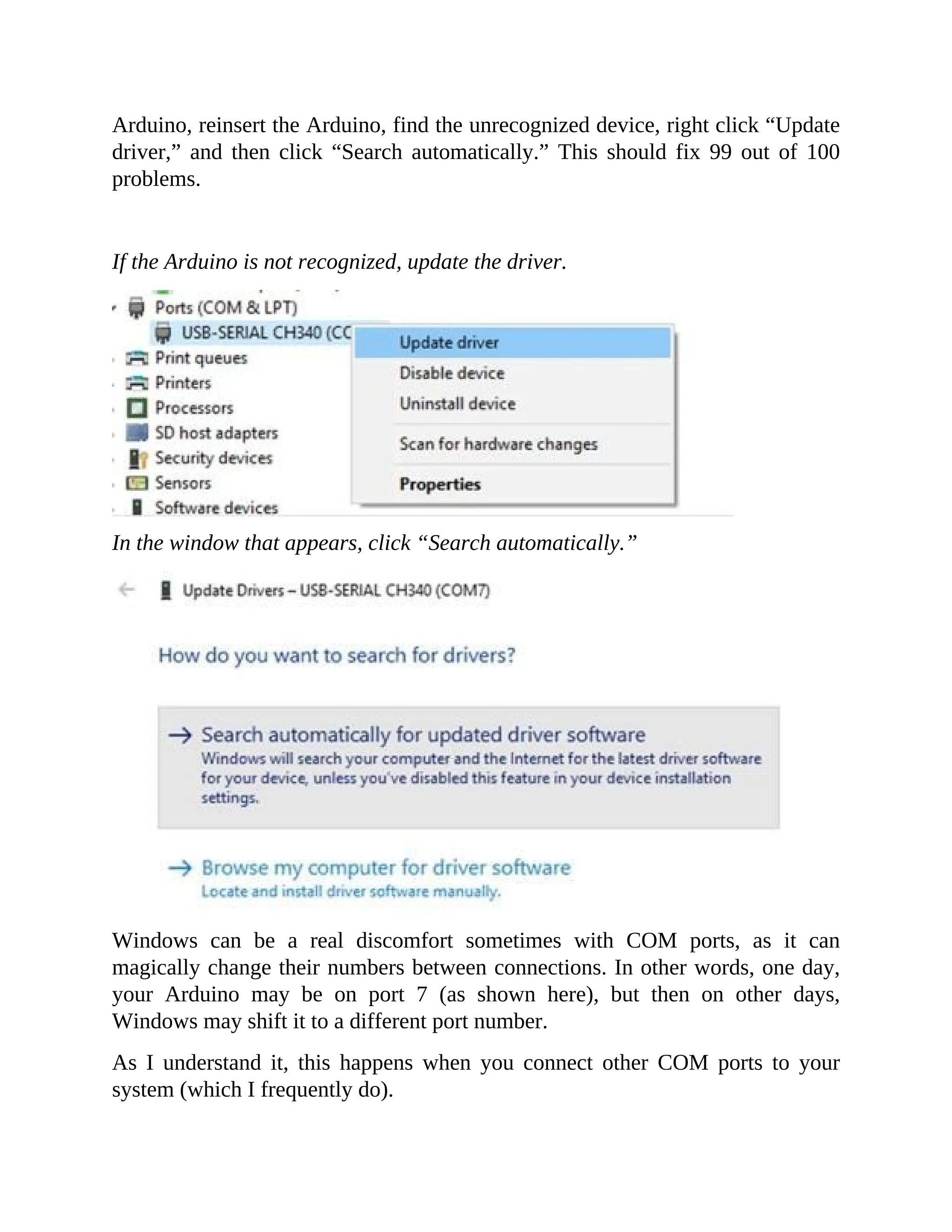 Arduino, reinsert the Arduino, find the unrecognized device, right click “Update
driver,” and then click “Search automatically.” This should fix 99 out of 100
problems.
If the Arduino is not recognized, update the driver.
In the window that appears, click “Search automatically.”
Windows can be a real discomfort sometimes with COM ports, as it can
magically change their numbers between connections. In other words, one day,
your Arduino may be on port 7 (as shown here), but then on other days,
Windows may shift it to a different port number.
As I understand it, this happens when you connect other COM ports to your
system (which I frequently do).
 