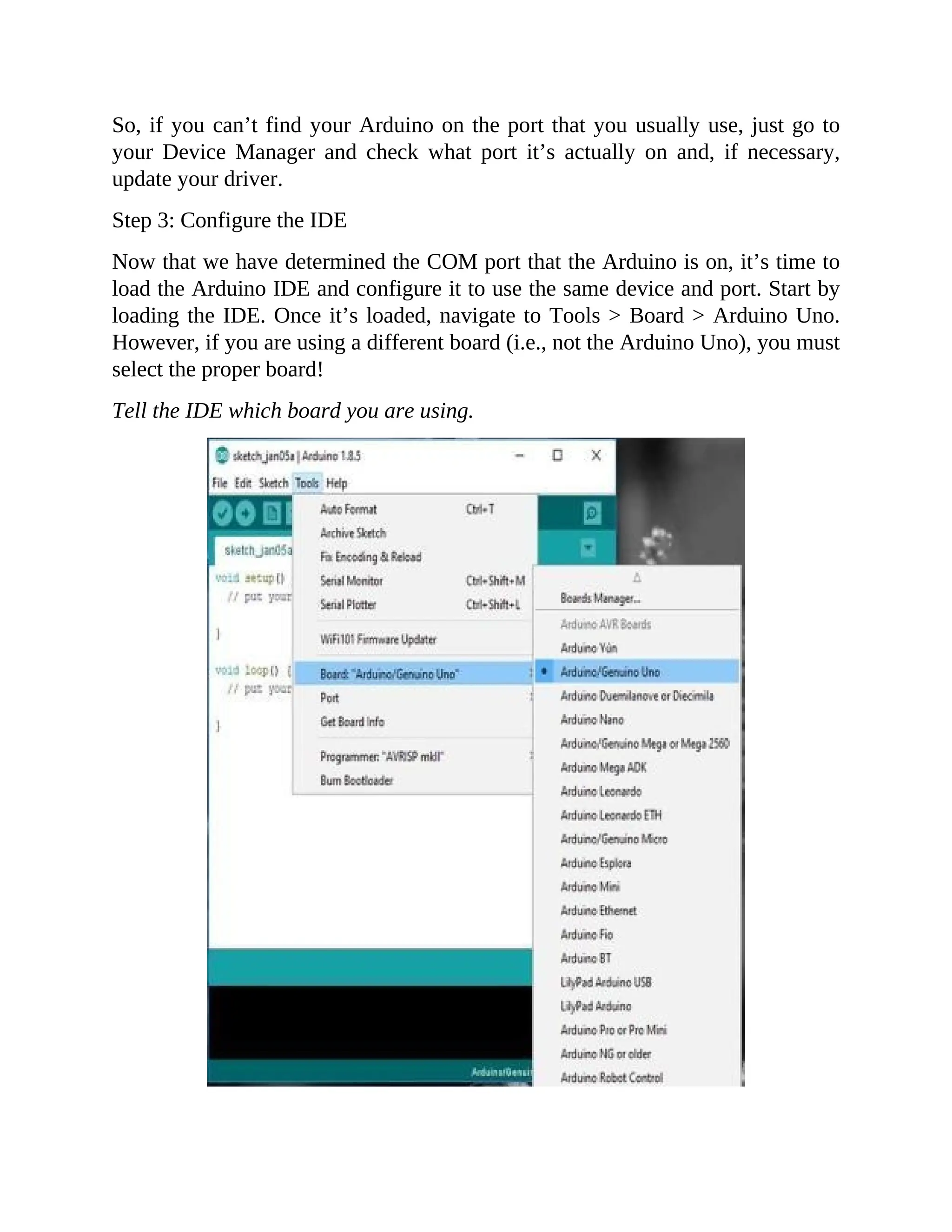 So, if you can’t find your Arduino on the port that you usually use, just go to
your Device Manager and check what port it’s actually on and, if necessary,
update your driver.
Step 3: Configure the IDE
Now that we have determined the COM port that the Arduino is on, it’s time to
load the Arduino IDE and configure it to use the same device and port. Start by
loading the IDE. Once it’s loaded, navigate to Tools > Board > Arduino Uno.
However, if you are using a different board (i.e., not the Arduino Uno), you must
select the proper board!
Tell the IDE which board you are using.
 