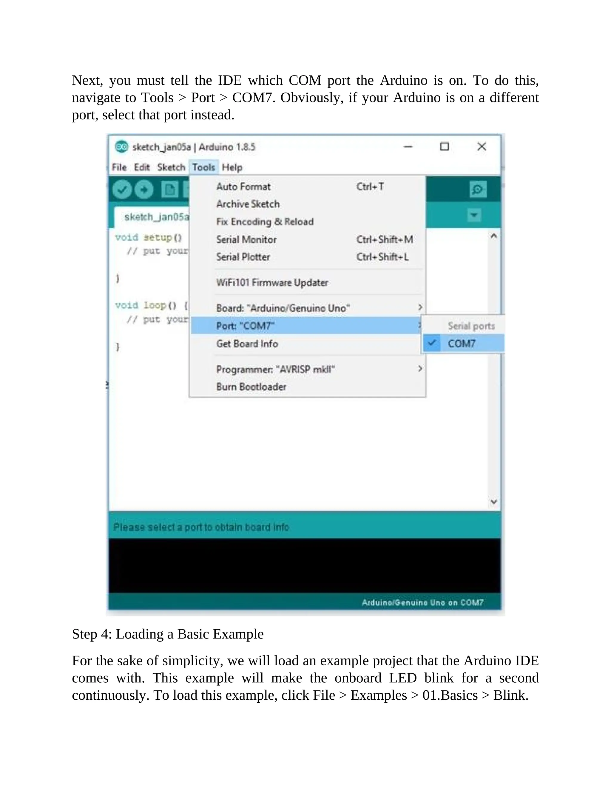 Next, you must tell the IDE which COM port the Arduino is on. To do this,
navigate to Tools > Port > COM7. Obviously, if your Arduino is on a different
port, select that port instead.
Step 4: Loading a Basic Example
For the sake of simplicity, we will load an example project that the Arduino IDE
comes with. This example will make the onboard LED blink for a second
continuously. To load this example, click File > Examples > 01.Basics > Blink.
 