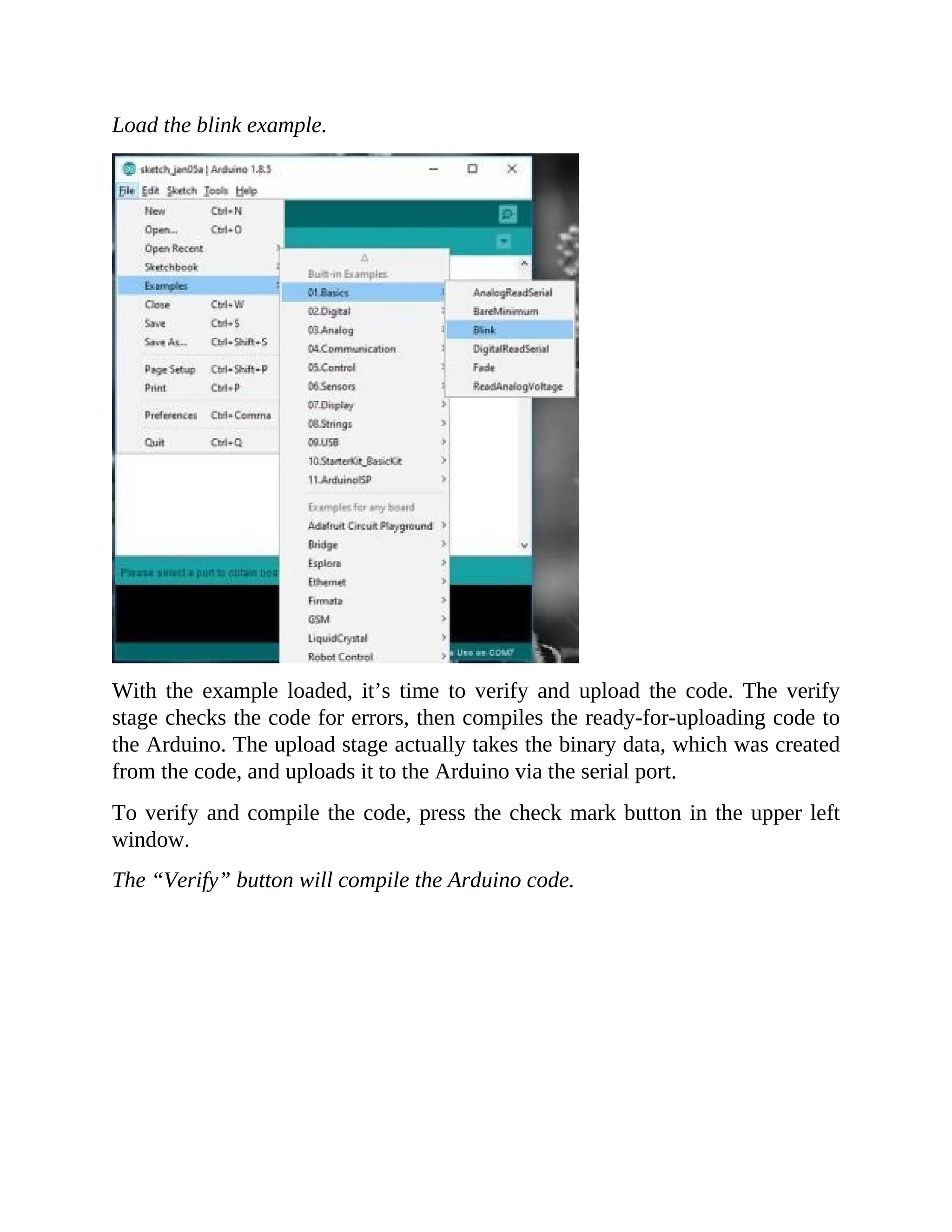 Load the blink example.
With the example loaded, it’s time to verify and upload the code. The verify
stage checks the code for errors, then compiles the ready-for-uploading code to
the Arduino. The upload stage actually takes the binary data, which was created
from the code, and uploads it to the Arduino via the serial port.
To verify and compile the code, press the check mark button in the upper left
window.
The “Verify” button will compile the Arduino code.
 