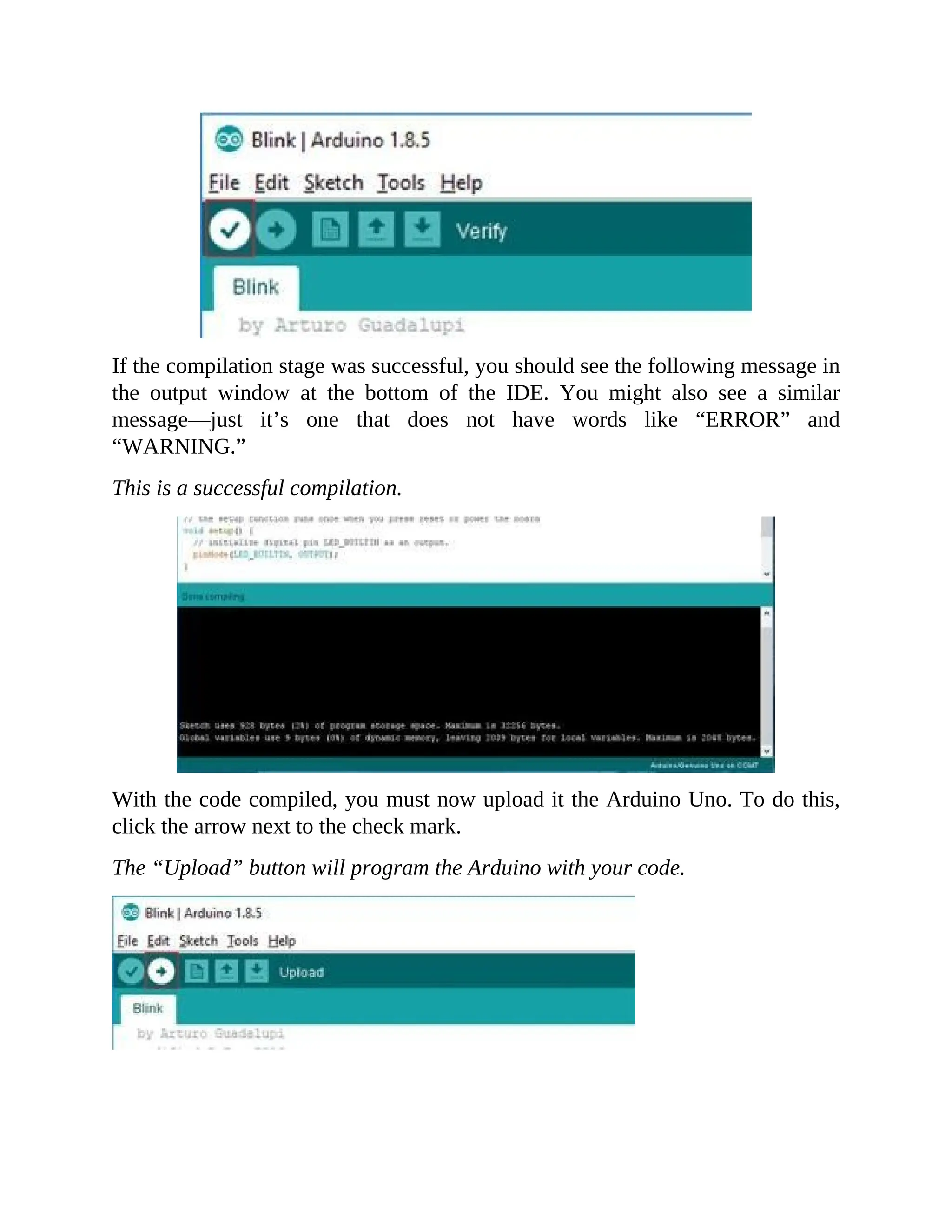 If the compilation stage was successful, you should see the following message in
the output window at the bottom of the IDE. You might also see a similar
message—just it’s one that does not have words like “ERROR” and
“WARNING.”
This is a successful compilation.
With the code compiled, you must now upload it the Arduino Uno. To do this,
click the arrow next to the check mark.
The “Upload” button will program the Arduino with your code.
 