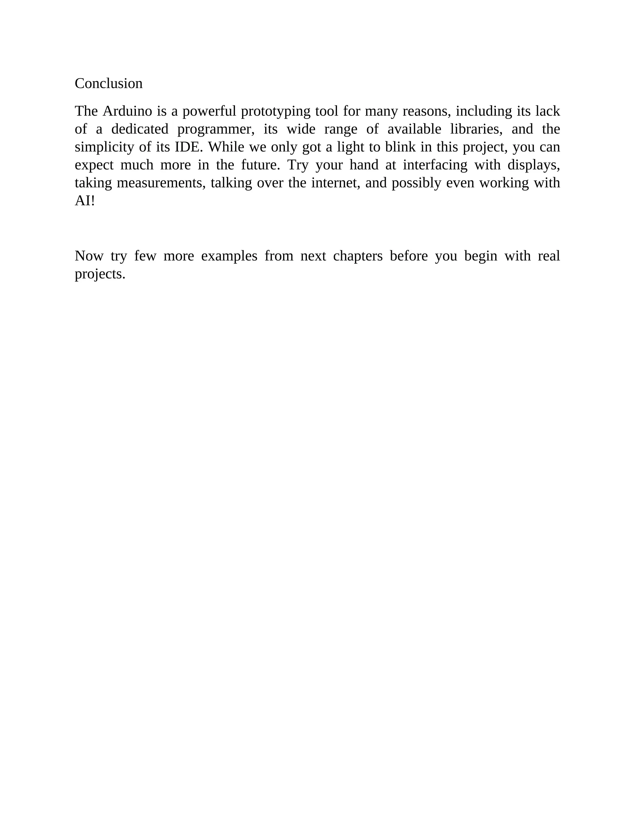 Conclusion
The Arduino is a powerful prototyping tool for many reasons, including its lack
of a dedicated programmer, its wide range of available libraries, and the
simplicity of its IDE. While we only got a light to blink in this project, you can
expect much more in the future. Try your hand at interfacing with displays,
taking measurements, talking over the internet, and possibly even working with
AI!
Now try few more examples from next chapters before you begin with real
projects.
 