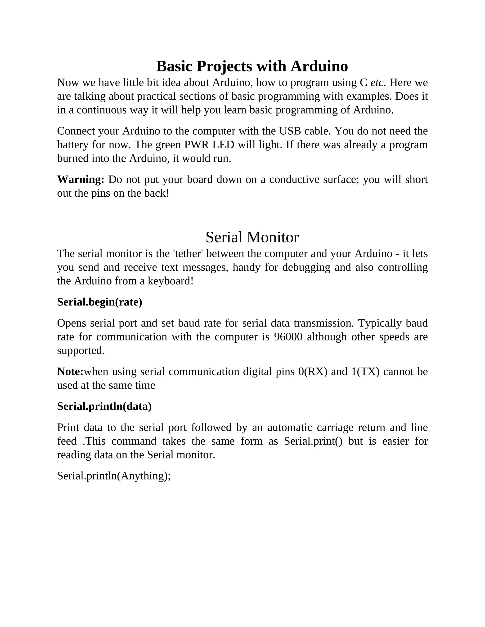 Basic Projects with Arduino
Now we have little bit idea about Arduino, how to program using C etc. Here we
are talking about practical sections of basic programming with examples. Does it
in a continuous way it will help you learn basic programming of Arduino.
Connect your Arduino to the computer with the USB cable. You do not need the
battery for now. The green PWR LED will light. If there was already a program
burned into the Arduino, it would run.
Warning: Do not put your board down on a conductive surface; you will short
out the pins on the back!
Serial Monitor
The serial monitor is the 'tether' between the computer and your Arduino - it lets
you send and receive text messages, handy for debugging and also controlling
the Arduino from a keyboard!
Serial.begin(rate)
Opens serial port and set baud rate for serial data transmission. Typically baud
rate for communication with the computer is 96000 although other speeds are
supported.
Note:when using serial communication digital pins 0(RX) and 1(TX) cannot be
used at the same time
Serial.println(data)
Print data to the serial port followed by an automatic carriage return and line
feed .This command takes the same form as Serial.print() but is easier for
reading data on the Serial monitor.
Serial.println(Anything);
 