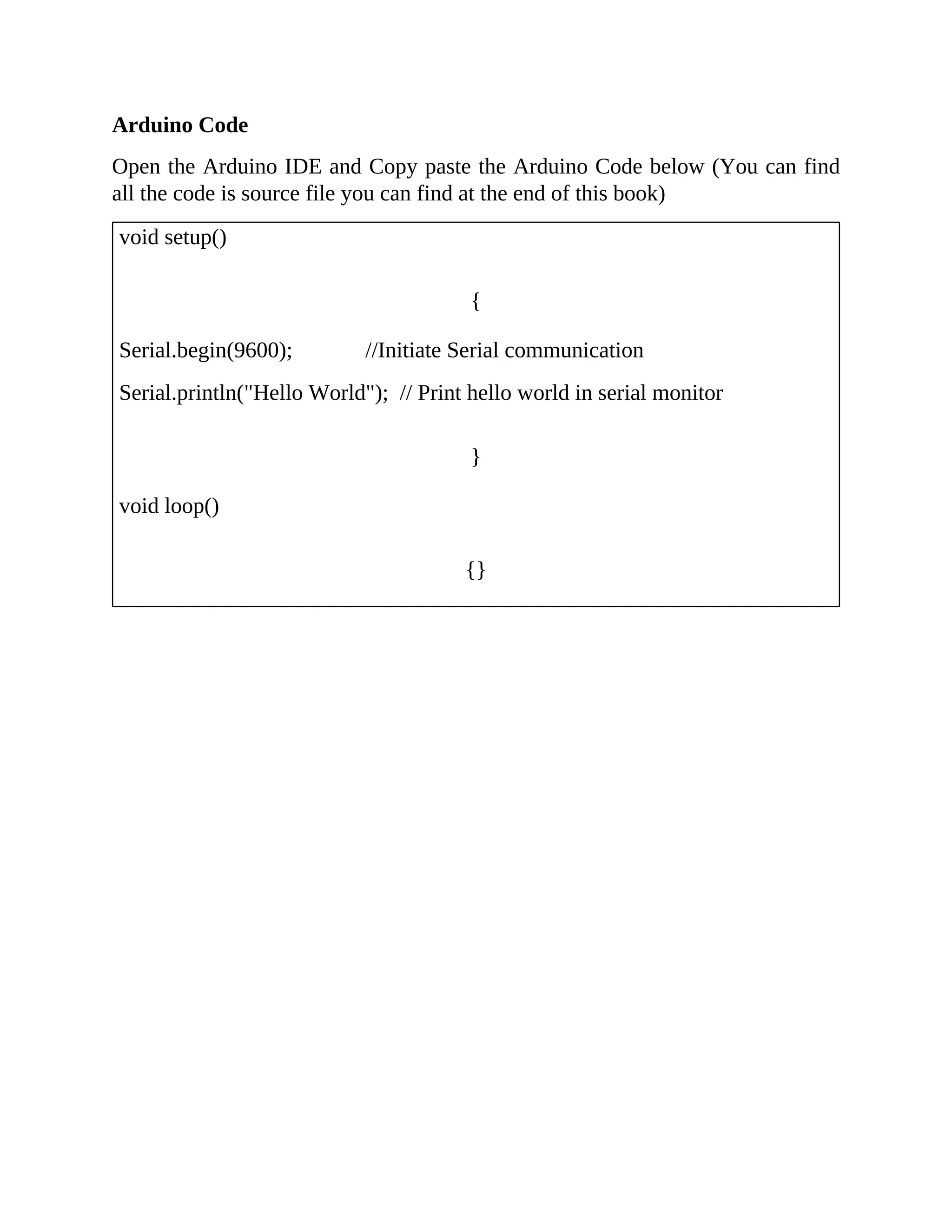 Arduino Code
Open the Arduino IDE and Copy paste the Arduino Code below (You can find
all the code is source file you can find at the end of this book)
void setup()
{
Serial.begin(9600); //Initiate Serial communication
Serial.println("Hello World"); // Print hello world in serial monitor
}
void loop()
{}
 