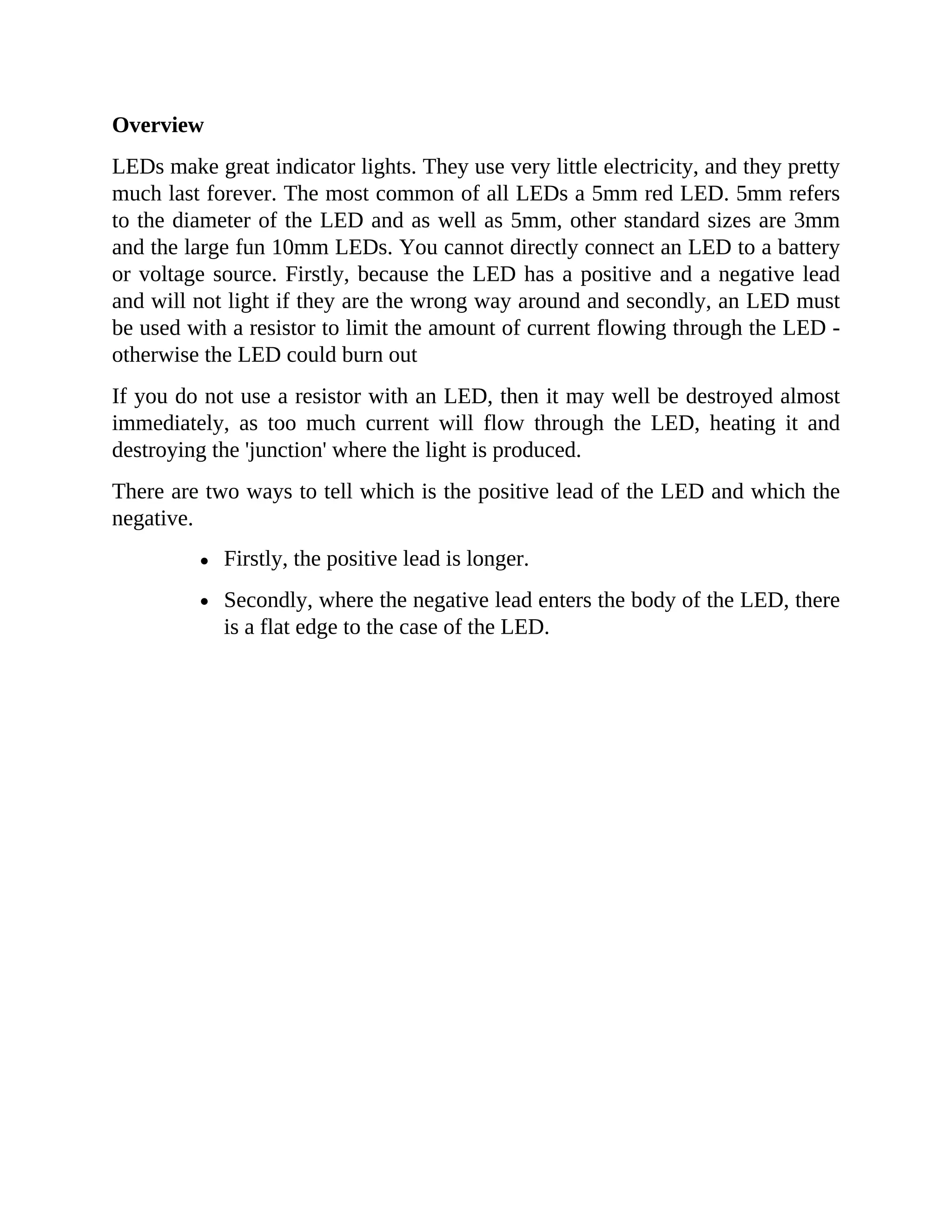 Overview
LEDs make great indicator lights. They use very little electricity, and they pretty
much last forever. The most common of all LEDs a 5mm red LED. 5mm refers
to the diameter of the LED and as well as 5mm, other standard sizes are 3mm
and the large fun 10mm LEDs. You cannot directly connect an LED to a battery
or voltage source. Firstly, because the LED has a positive and a negative lead
and will not light if they are the wrong way around and secondly, an LED must
be used with a resistor to limit the amount of current flowing through the LED -
otherwise the LED could burn out
If you do not use a resistor with an LED, then it may well be destroyed almost
immediately, as too much current will flow through the LED, heating it and
destroying the 'junction' where the light is produced.
There are two ways to tell which is the positive lead of the LED and which the
negative.
Firstly, the positive lead is longer.
Secondly, where the negative lead enters the body of the LED, there
is a flat edge to the case of the LED.
 