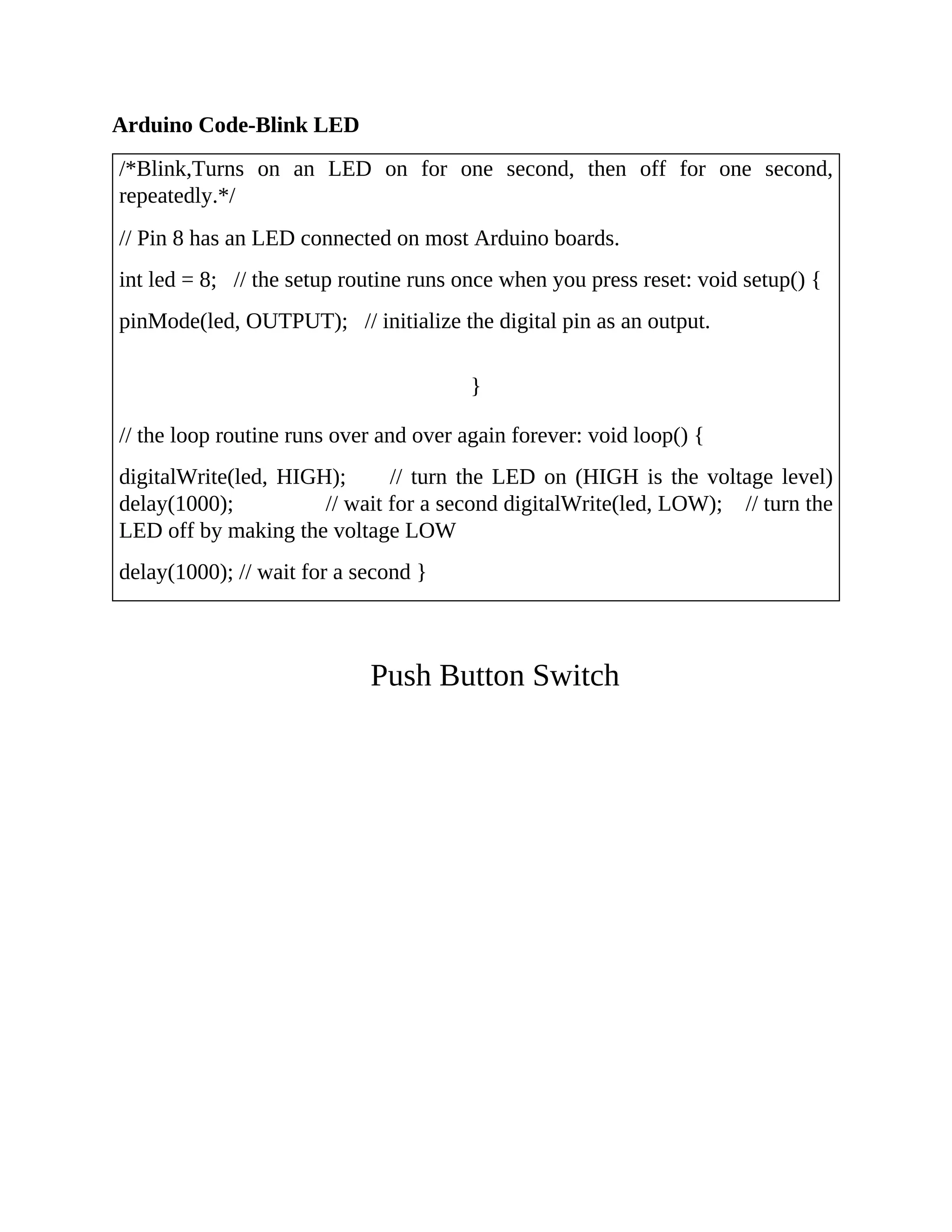 Arduino Code-Blink LED
/*Blink,Turns on an LED on for one second, then off for one second,
repeatedly.*/
// Pin 8 has an LED connected on most Arduino boards.
int led = 8; // the setup routine runs once when you press reset: void setup() {
pinMode(led, OUTPUT); // initialize the digital pin as an output.
}
// the loop routine runs over and over again forever: void loop() {
digitalWrite(led, HIGH); // turn the LED on (HIGH is the voltage level)
delay(1000); // wait for a second digitalWrite(led, LOW); // turn the
LED off by making the voltage LOW
delay(1000); // wait for a second }
Push Button Switch
 