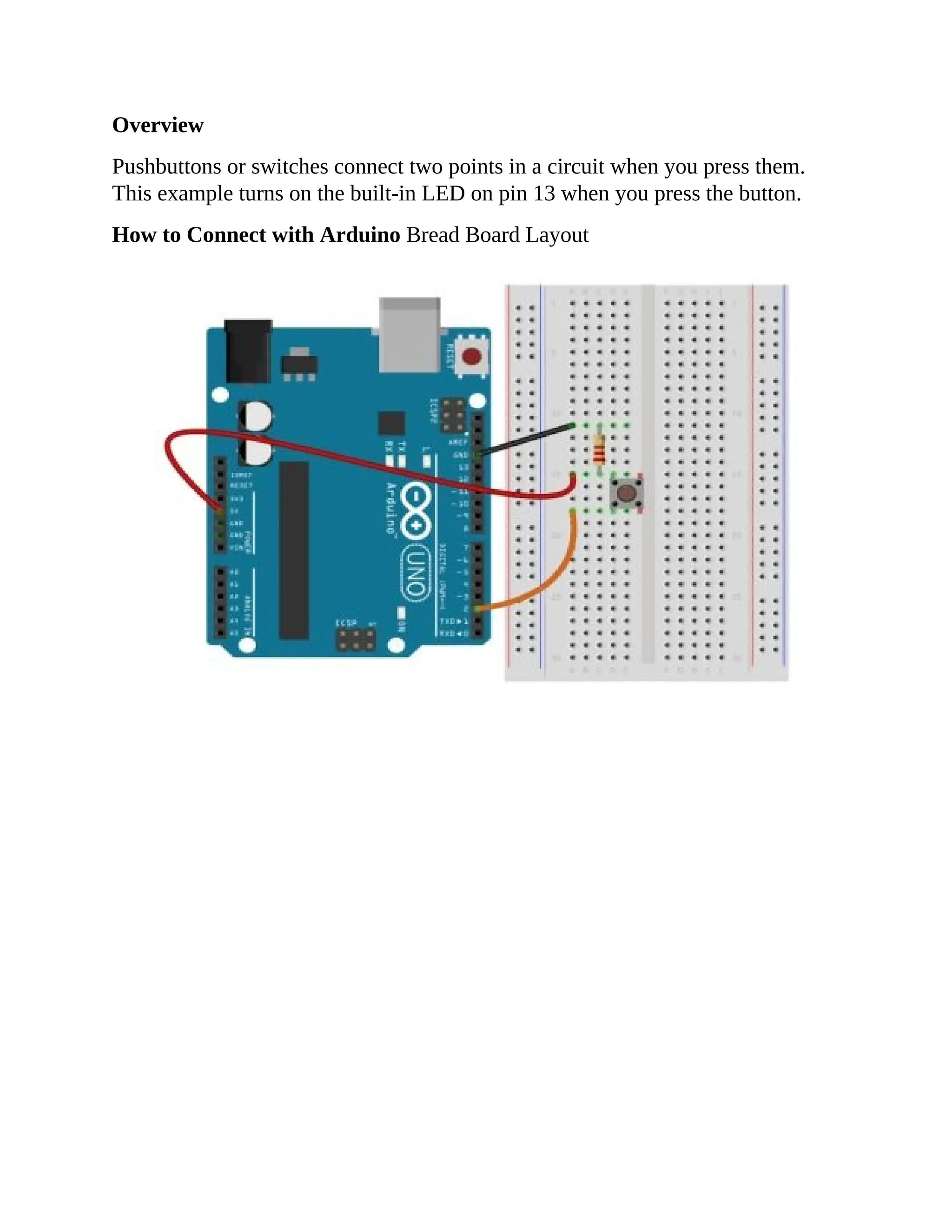 Overview
Pushbuttons or switches connect two points in a circuit when you press them.
This example turns on the built-in LED on pin 13 when you press the button.
How to Connect with Arduino Bread Board Layout
 