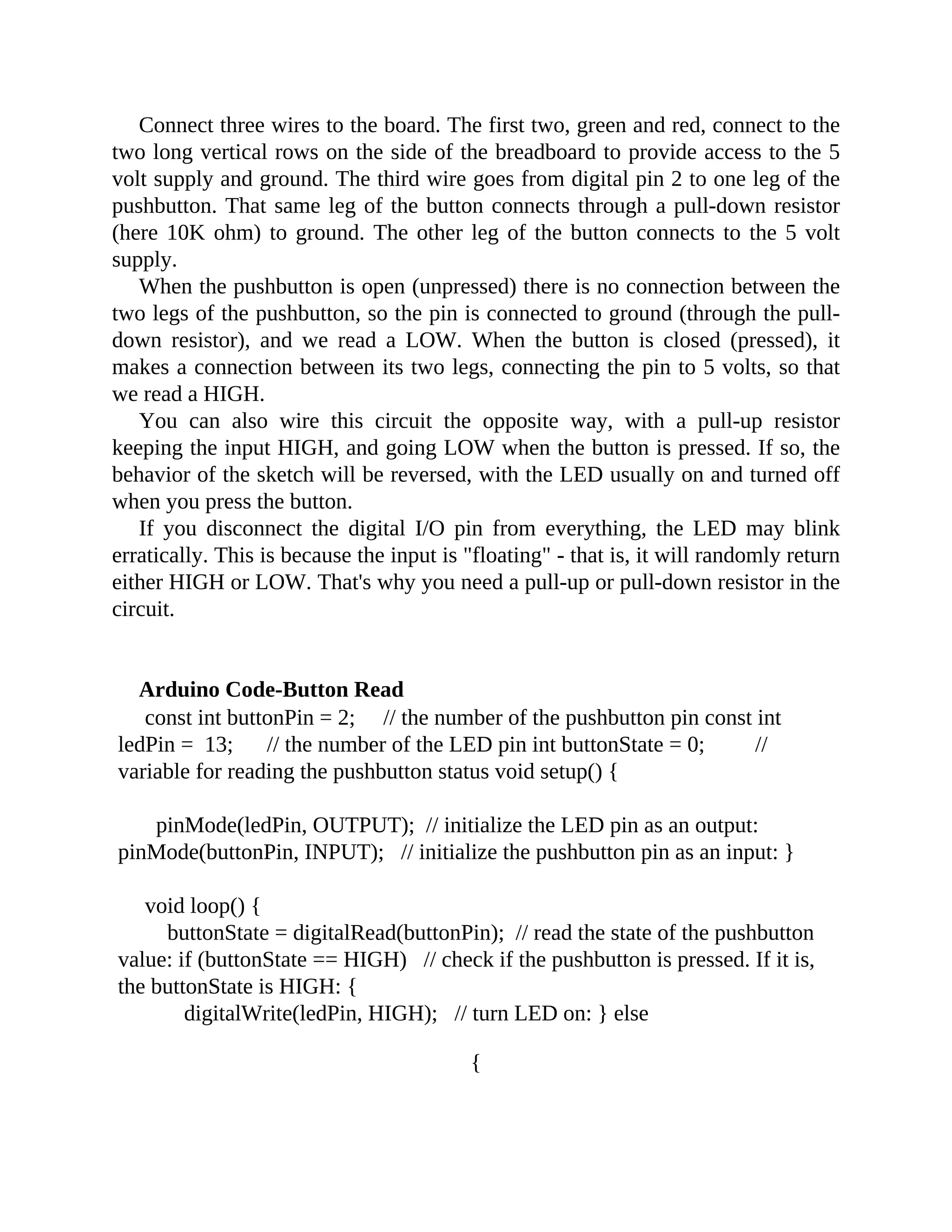 Connect three wires to the board. The first two, green and red, connect to the
two long vertical rows on the side of the breadboard to provide access to the 5
volt supply and ground. The third wire goes from digital pin 2 to one leg of the
pushbutton. That same leg of the button connects through a pull-down resistor
(here 10K ohm) to ground. The other leg of the button connects to the 5 volt
supply.
When the pushbutton is open (unpressed) there is no connection between the
two legs of the pushbutton, so the pin is connected to ground (through the pull-
down resistor), and we read a LOW. When the button is closed (pressed), it
makes a connection between its two legs, connecting the pin to 5 volts, so that
we read a HIGH.
You can also wire this circuit the opposite way, with a pull-up resistor
keeping the input HIGH, and going LOW when the button is pressed. If so, the
behavior of the sketch will be reversed, with the LED usually on and turned off
when you press the button.
If you disconnect the digital I/O pin from everything, the LED may blink
erratically. This is because the input is "floating" - that is, it will randomly return
either HIGH or LOW. That's why you need a pull-up or pull-down resistor in the
circuit.
Arduino Code-Button Read
const int buttonPin = 2; // the number of the pushbutton pin const int
ledPin = 13; // the number of the LED pin int buttonState = 0; //
variable for reading the pushbutton status void setup() {
pinMode(ledPin, OUTPUT); // initialize the LED pin as an output:
pinMode(buttonPin, INPUT); // initialize the pushbutton pin as an input: }
void loop() {
buttonState = digitalRead(buttonPin); // read the state of the pushbutton
value: if (buttonState == HIGH) // check if the pushbutton is pressed. If it is,
the buttonState is HIGH: {
digitalWrite(ledPin, HIGH); // turn LED on: } else
{
 