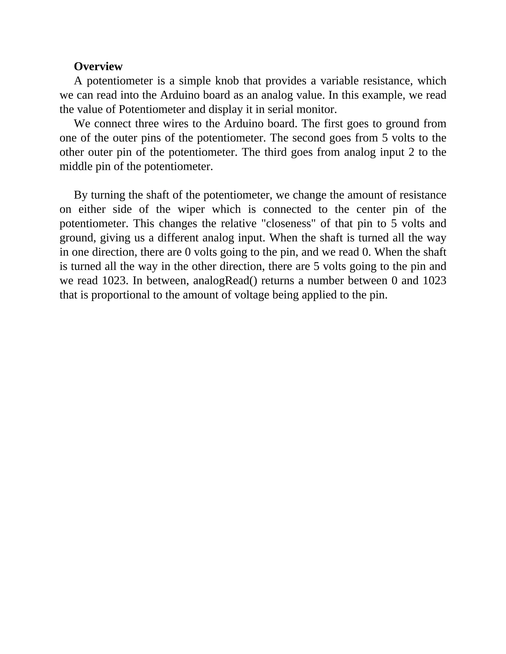 Overview
A potentiometer is a simple knob that provides a variable resistance, which
we can read into the Arduino board as an analog value. In this example, we read
the value of Potentiometer and display it in serial monitor.
We connect three wires to the Arduino board. The first goes to ground from
one of the outer pins of the potentiometer. The second goes from 5 volts to the
other outer pin of the potentiometer. The third goes from analog input 2 to the
middle pin of the potentiometer.
By turning the shaft of the potentiometer, we change the amount of resistance
on either side of the wiper which is connected to the center pin of the
potentiometer. This changes the relative "closeness" of that pin to 5 volts and
ground, giving us a different analog input. When the shaft is turned all the way
in one direction, there are 0 volts going to the pin, and we read 0. When the shaft
is turned all the way in the other direction, there are 5 volts going to the pin and
we read 1023. In between, analogRead() returns a number between 0 and 1023
that is proportional to the amount of voltage being applied to the pin.
 