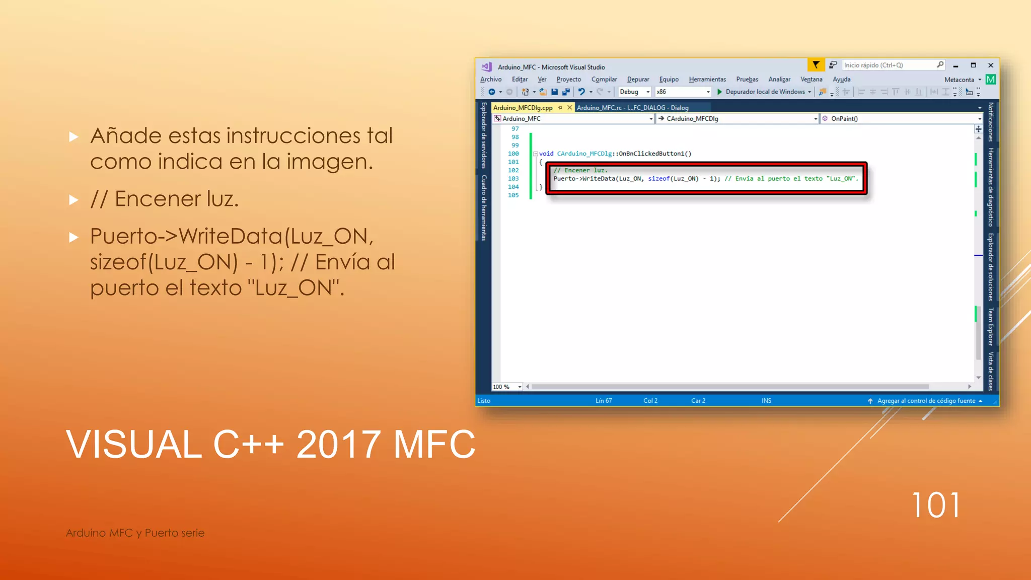 VISUAL C++ 2017 MFC
 Añade estas instrucciones tal
como indica en la imagen.
 // Encener luz.
 Puerto->WriteData(Luz_ON,
sizeof(Luz_ON) - 1); // Envía al
puerto el texto "Luz_ON".
Arduino MFC y Puerto serie
101
 