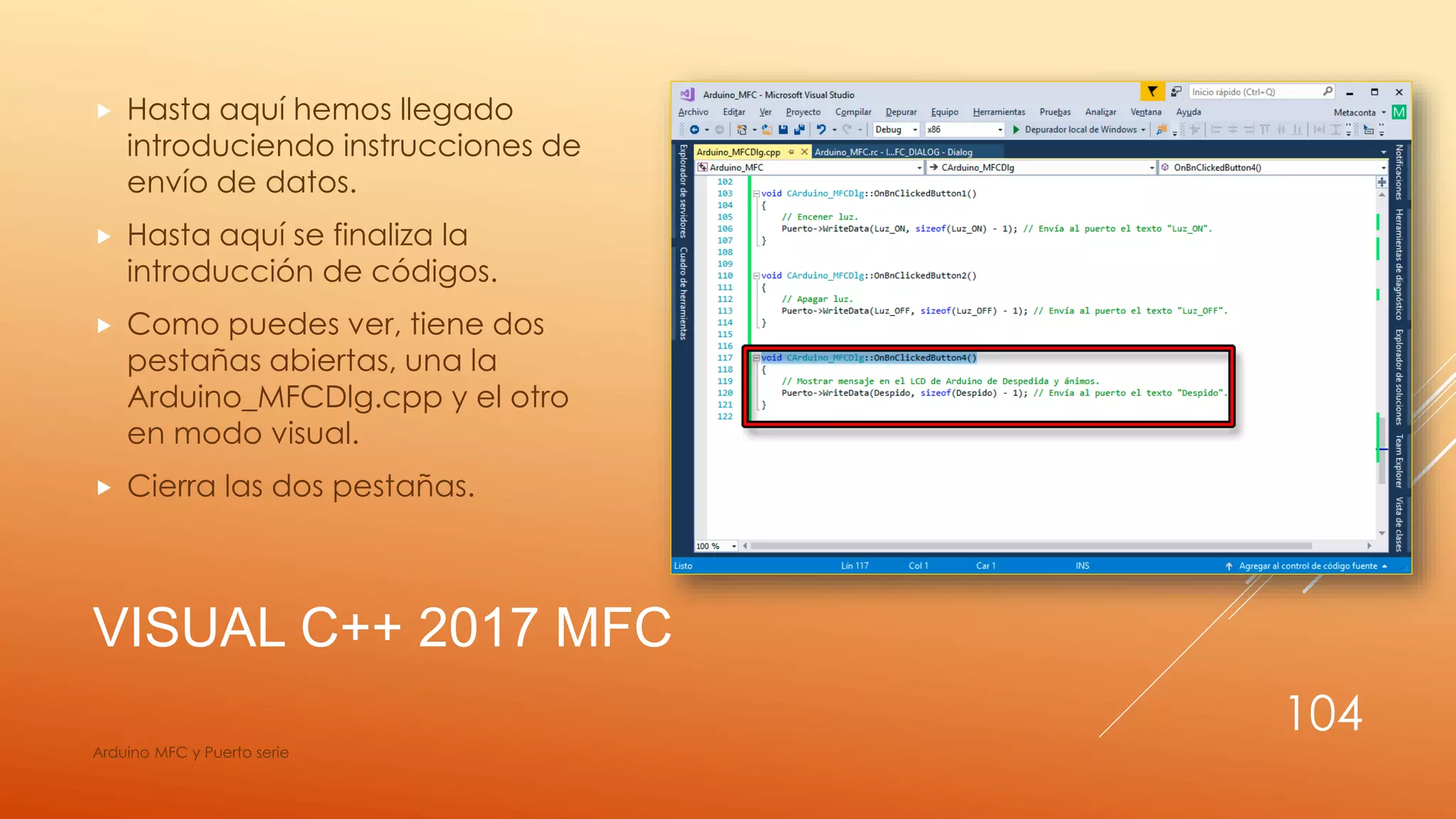 VISUAL C++ 2017 MFC
 Hasta aquí hemos llegado
introduciendo instrucciones de
envío de datos.
 Hasta aquí se finaliza la
introducción de códigos.
 Como puedes ver, tiene dos
pestañas abiertas, una la
Arduino_MFCDlg.cpp y el otro
en modo visual.
 Cierra las dos pestañas.
Arduino MFC y Puerto serie
104
 