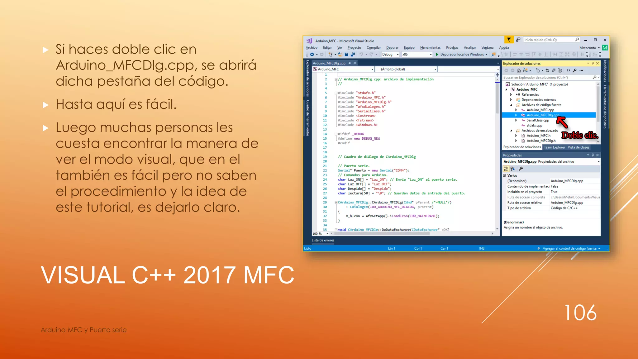 VISUAL C++ 2017 MFC
 Si haces doble clic en
Arduino_MFCDlg.cpp, se abrirá
dicha pestaña del código.
 Hasta aquí es fácil.
 Luego muchas personas les
cuesta encontrar la manera de
ver el modo visual, que en el
también es fácil pero no saben
el procedimiento y la idea de
este tutorial, es dejarlo claro.
Arduino MFC y Puerto serie
106
 