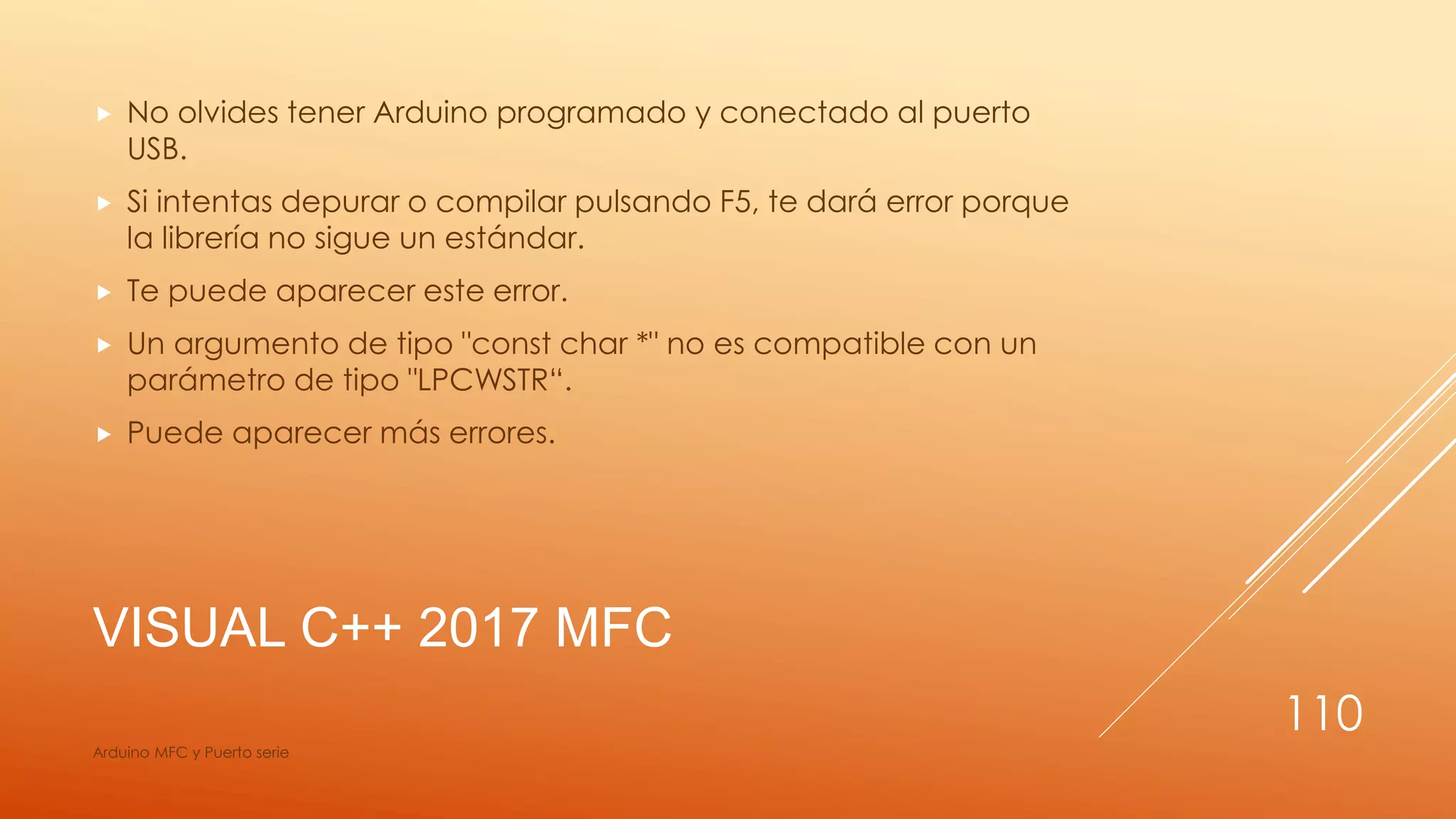 VISUAL C++ 2017 MFC
 No olvides tener Arduino programado y conectado al puerto
USB.
 Si intentas depurar o compilar pulsando F5, te dará error porque
la librería no sigue un estándar.
 Te puede aparecer este error.
 Un argumento de tipo "const char *" no es compatible con un
parámetro de tipo "LPCWSTR“.
 Puede aparecer más errores.
Arduino MFC y Puerto serie
110
 