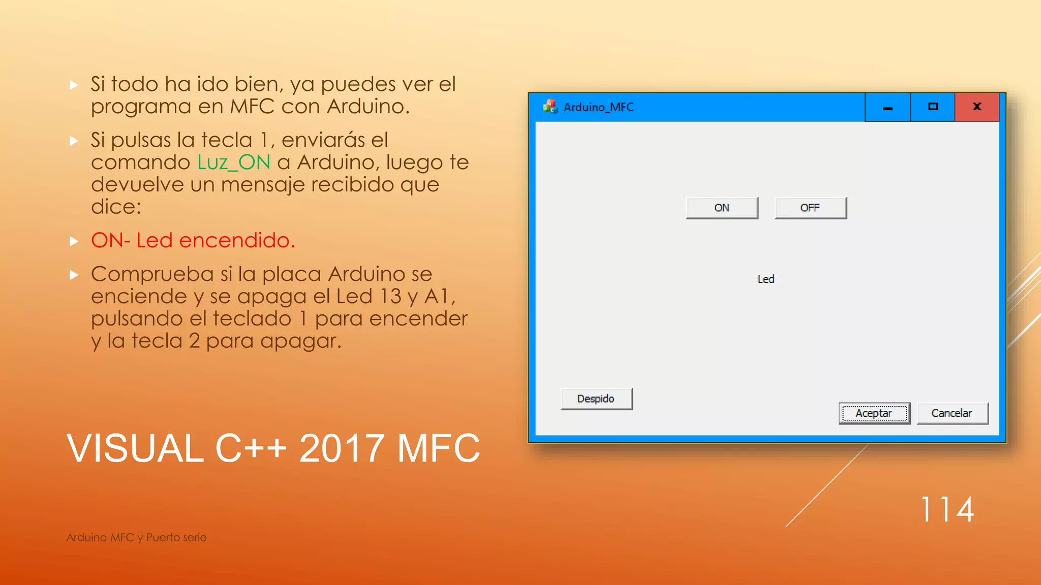 VISUAL C++ 2017 MFC
 Si todo ha ido bien, ya puedes ver el
programa en MFC con Arduino.
 Si pulsas la tecla 1, enviarás el
comando Luz_ON a Arduino, luego te
devuelve un mensaje recibido que
dice:
 ON- Led encendido.
 Comprueba si la placa Arduino se
enciende y se apaga el Led 13 y A1,
pulsando el teclado 1 para encender
y la tecla 2 para apagar.
Arduino MFC y Puerto serie
114
 