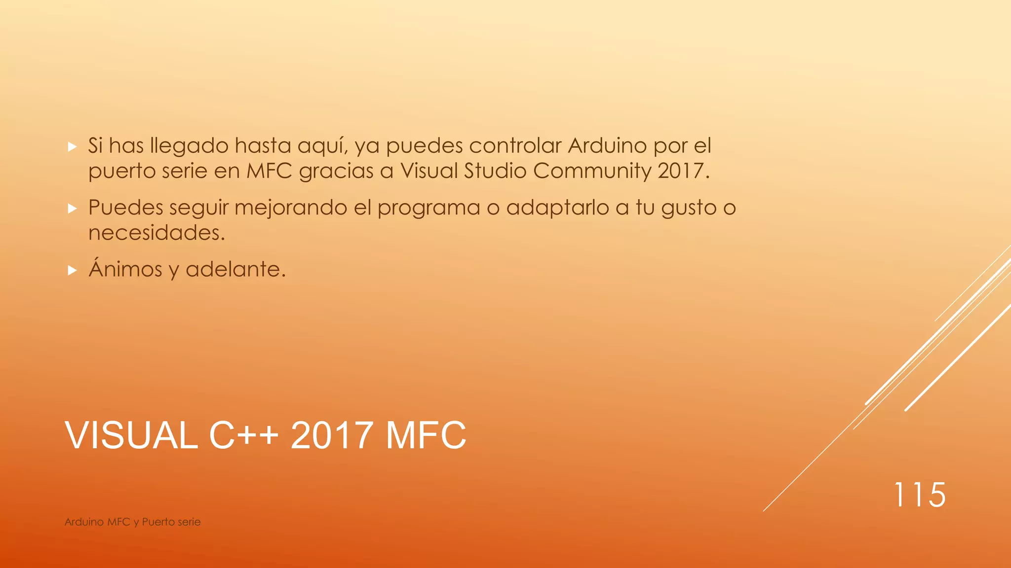 VISUAL C++ 2017 MFC
 Si has llegado hasta aquí, ya puedes controlar Arduino por el
puerto serie en MFC gracias a Visual Studio Community 2017.
 Puedes seguir mejorando el programa o adaptarlo a tu gusto o
necesidades.
 Ánimos y adelante.
Arduino MFC y Puerto serie
115
 