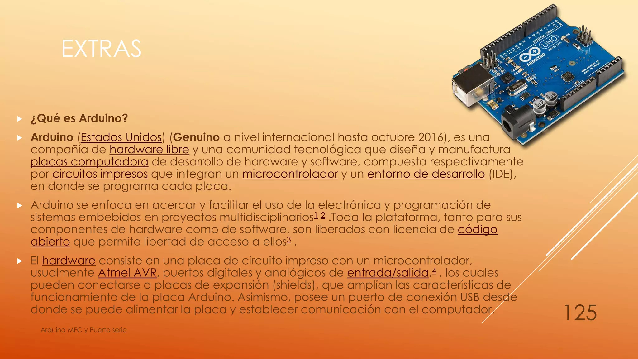 EXTRAS
 ¿Qué es Arduino?
 Arduino (Estados Unidos) (Genuino a nivel internacional hasta octubre 2016), es una
compañía de hardware libre y una comunidad tecnológica que diseña y manufactura
placas computadora de desarrollo de hardware y software, compuesta respectivamente
por circuitos impresos que integran un microcontrolador y un entorno de desarrollo (IDE),
en donde se programa cada placa.
 Arduino se enfoca en acercar y facilitar el uso de la electrónica y programación de
sistemas embebidos en proyectos multidisciplinarios1 2 .Toda la plataforma, tanto para sus
componentes de hardware como de software, son liberados con licencia de código
abierto que permite libertad de acceso a ellos3 .
 El hardware consiste en una placa de circuito impreso con un microcontrolador,
usualmente Atmel AVR, puertos digitales y analógicos de entrada/salida,4 , los cuales
pueden conectarse a placas de expansión (shields), que amplían las características de
funcionamiento de la placa Arduino. Asimismo, posee un puerto de conexión USB desde
donde se puede alimentar la placa y establecer comunicación con el computador.
Arduino MFC y Puerto serie
125
 