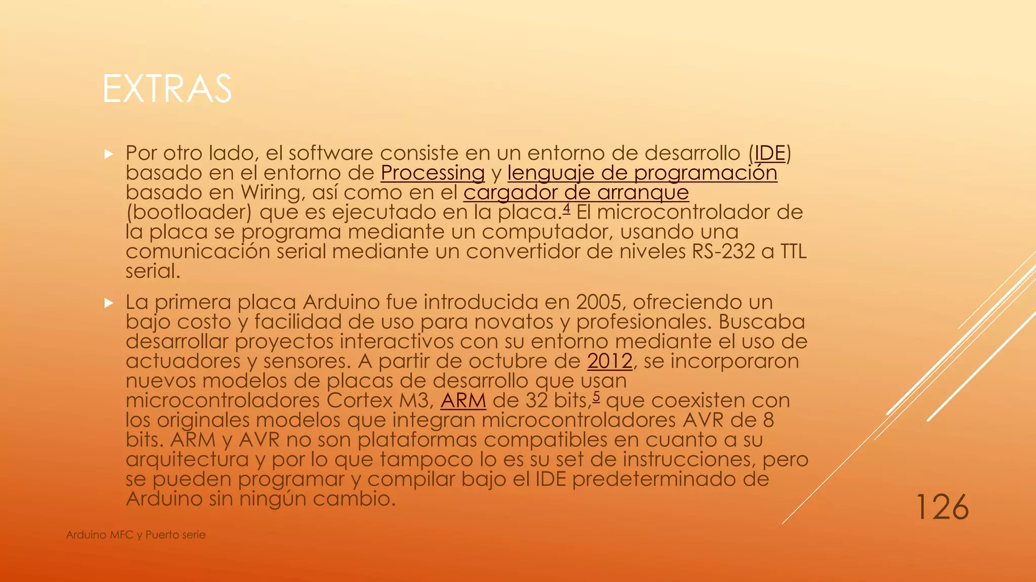 EXTRAS
 Por otro lado, el software consiste en un entorno de desarrollo (IDE)
basado en el entorno de Processing y lenguaje de programación
basado en Wiring, así como en el cargador de arranque
(bootloader) que es ejecutado en la placa.4 El microcontrolador de
la placa se programa mediante un computador, usando una
comunicación serial mediante un convertidor de niveles RS-232 a TTL
serial.
 La primera placa Arduino fue introducida en 2005, ofreciendo un
bajo costo y facilidad de uso para novatos y profesionales. Buscaba
desarrollar proyectos interactivos con su entorno mediante el uso de
actuadores y sensores. A partir de octubre de 2012, se incorporaron
nuevos modelos de placas de desarrollo que usan
microcontroladores Cortex M3, ARM de 32 bits,5 que coexisten con
los originales modelos que integran microcontroladores AVR de 8
bits. ARM y AVR no son plataformas compatibles en cuanto a su
arquitectura y por lo que tampoco lo es su set de instrucciones, pero
se pueden programar y compilar bajo el IDE predeterminado de
Arduino sin ningún cambio.
Arduino MFC y Puerto serie
126
 