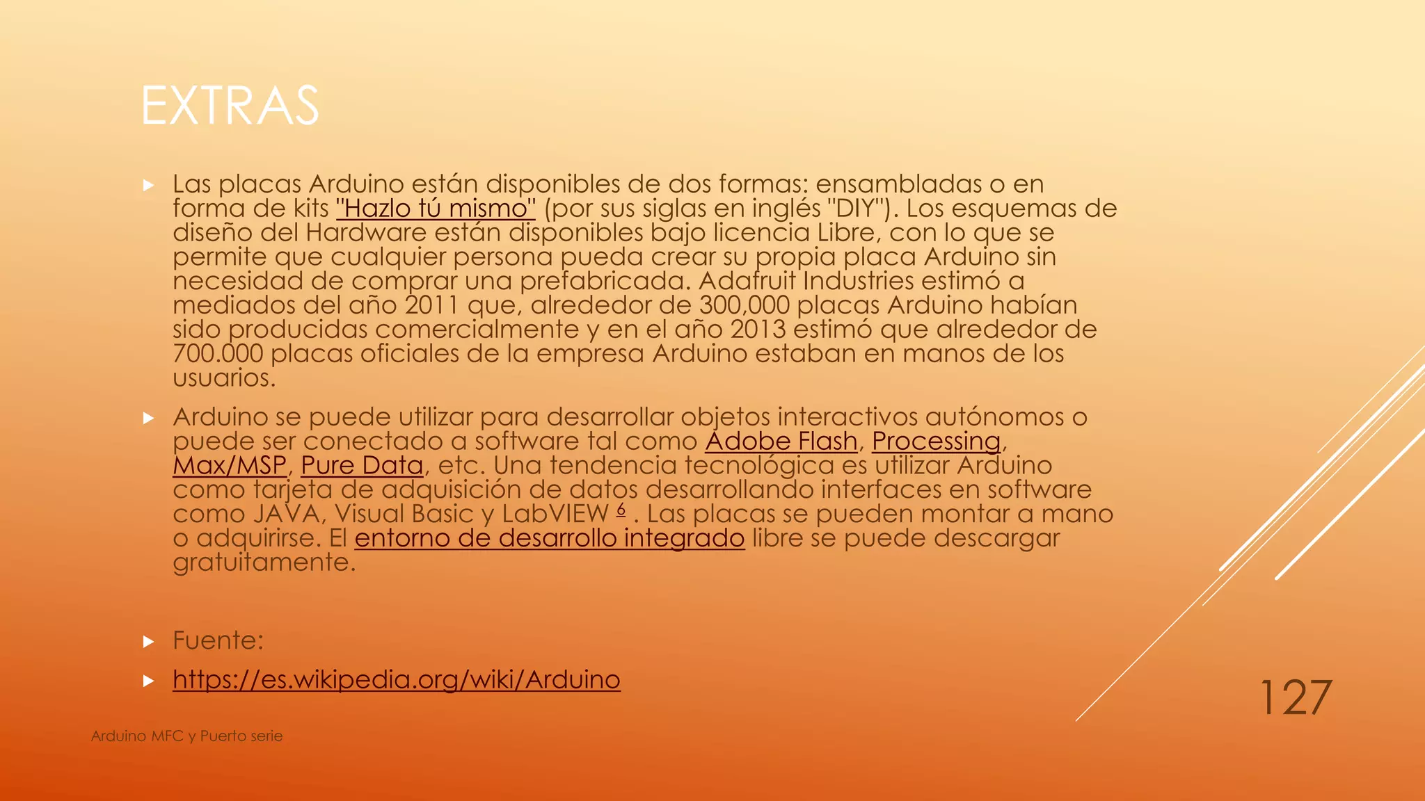 EXTRAS
 Las placas Arduino están disponibles de dos formas: ensambladas o en
forma de kits "Hazlo tú mismo" (por sus siglas en inglés "DIY"). Los esquemas de
diseño del Hardware están disponibles bajo licencia Libre, con lo que se
permite que cualquier persona pueda crear su propia placa Arduino sin
necesidad de comprar una prefabricada. Adafruit Industries estimó a
mediados del año 2011 que, alrededor de 300,000 placas Arduino habían
sido producidas comercialmente y en el año 2013 estimó que alrededor de
700.000 placas oficiales de la empresa Arduino estaban en manos de los
usuarios.
 Arduino se puede utilizar para desarrollar objetos interactivos autónomos o
puede ser conectado a software tal como Adobe Flash, Processing,
Max/MSP, Pure Data, etc. Una tendencia tecnológica es utilizar Arduino
como tarjeta de adquisición de datos desarrollando interfaces en software
como JAVA, Visual Basic y LabVIEW 6 . Las placas se pueden montar a mano
o adquirirse. El entorno de desarrollo integrado libre se puede descargar
gratuitamente.
 Fuente:
 https://es.wikipedia.org/wiki/Arduino
Arduino MFC y Puerto serie
127
 