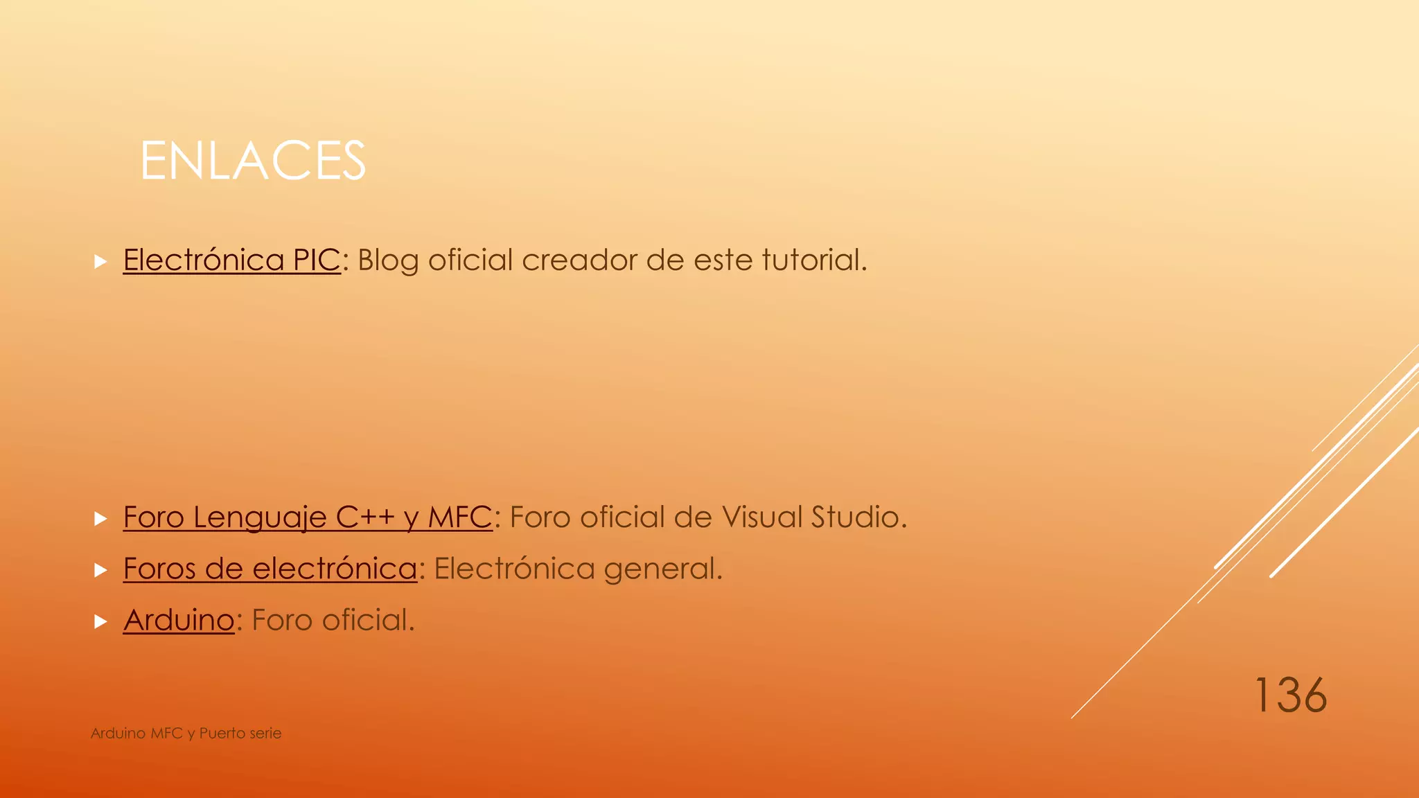 ENLACES
 Electrónica PIC: Blog oficial creador de este tutorial.
 Foro Lenguaje C++ y MFC: Foro oficial de Visual Studio.
 Foros de electrónica: Electrónica general.
 Arduino: Foro oficial.
Arduino MFC y Puerto serie
136
 