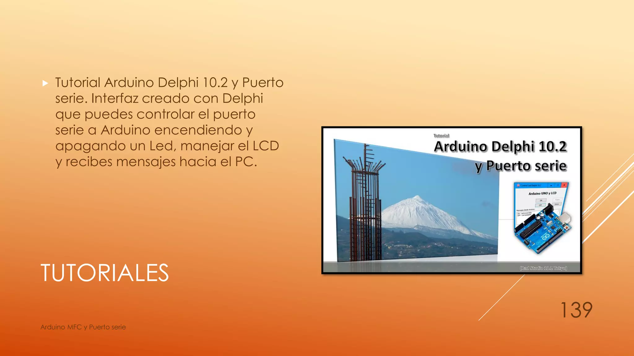 TUTORIALES
 Tutorial Arduino Delphi 10.2 y Puerto
serie. Interfaz creado con Delphi
que puedes controlar el puerto
serie a Arduino encendiendo y
apagando un Led, manejar el LCD
y recibes mensajes hacia el PC.
Arduino MFC y Puerto serie
139
 