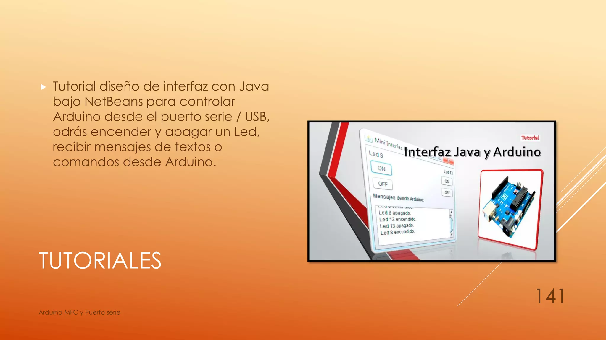 TUTORIALES
 Tutorial diseño de interfaz con Java
bajo NetBeans para controlar
Arduino desde el puerto serie / USB,
odrás encender y apagar un Led,
recibir mensajes de textos o
comandos desde Arduino.
Arduino MFC y Puerto serie
141
 