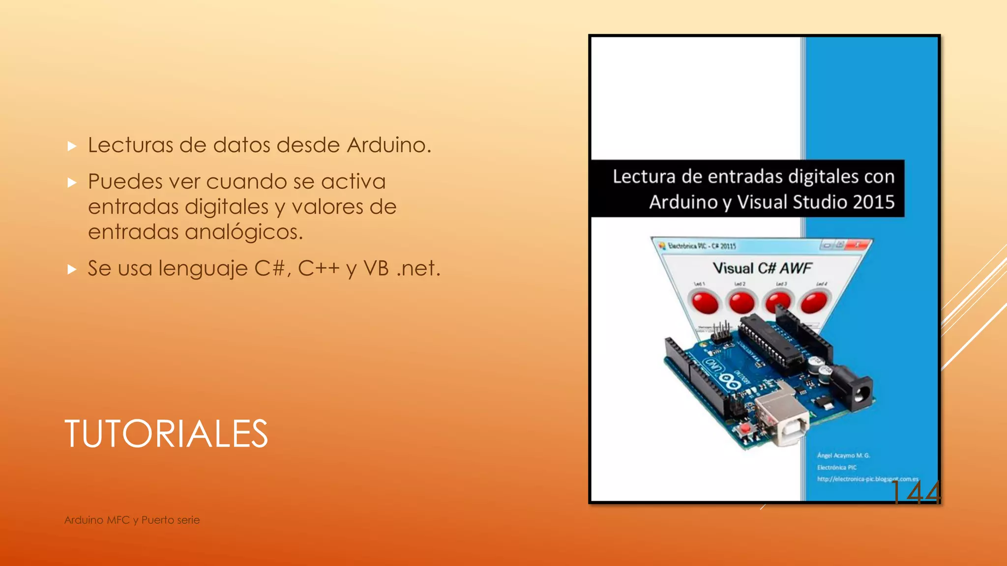TUTORIALES
 Lecturas de datos desde Arduino.
 Puedes ver cuando se activa
entradas digitales y valores de
entradas analógicos.
 Se usa lenguaje C#, C++ y VB .net.
Arduino MFC y Puerto serie
144
 