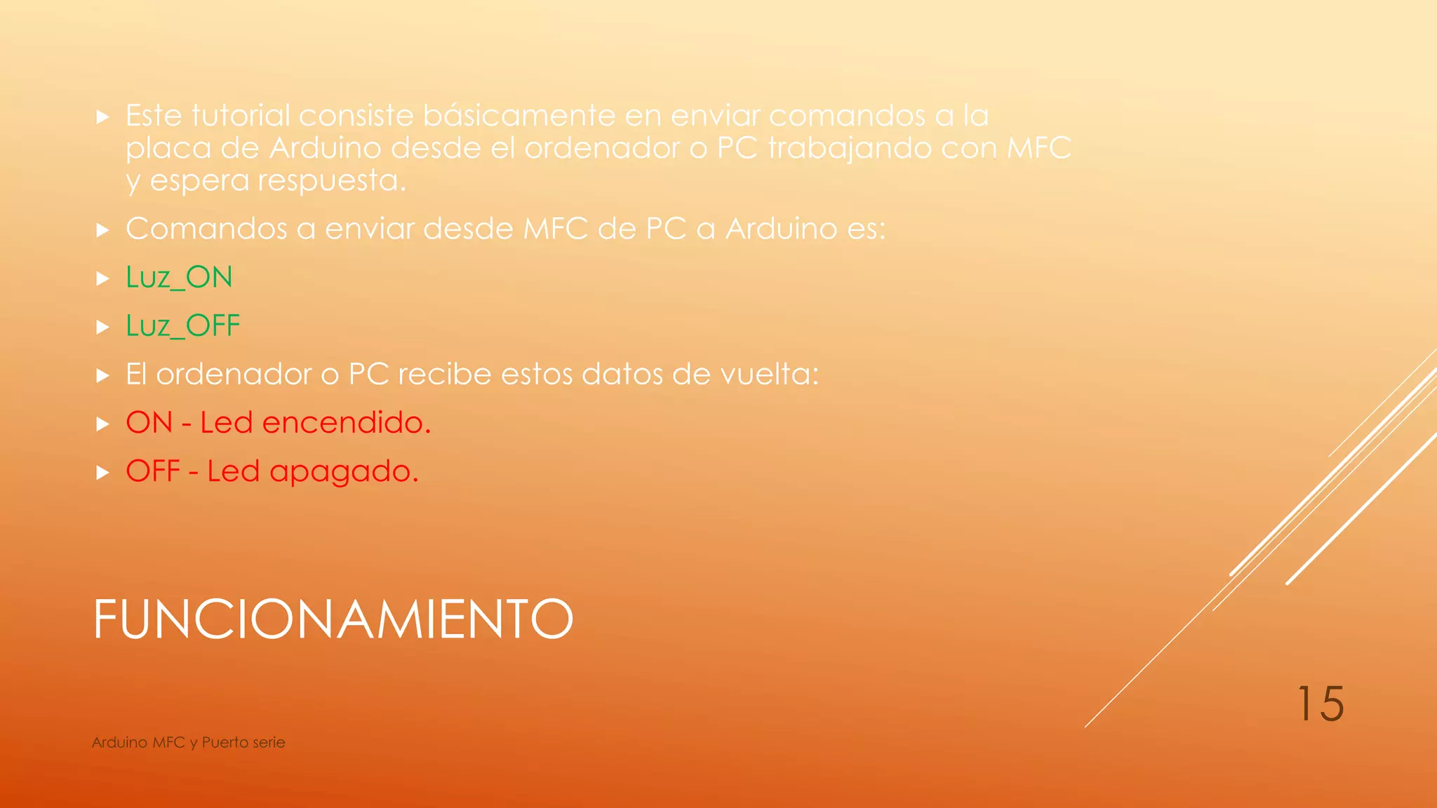 FUNCIONAMIENTO
 Este tutorial consiste básicamente en enviar comandos a la
placa de Arduino desde el ordenador o PC trabajando con MFC
y espera respuesta.
 Comandos a enviar desde MFC de PC a Arduino es:
 Luz_ON
 Luz_OFF
 El ordenador o PC recibe estos datos de vuelta:
 ON - Led encendido.
 OFF - Led apagado.
Arduino MFC y Puerto serie
15
 